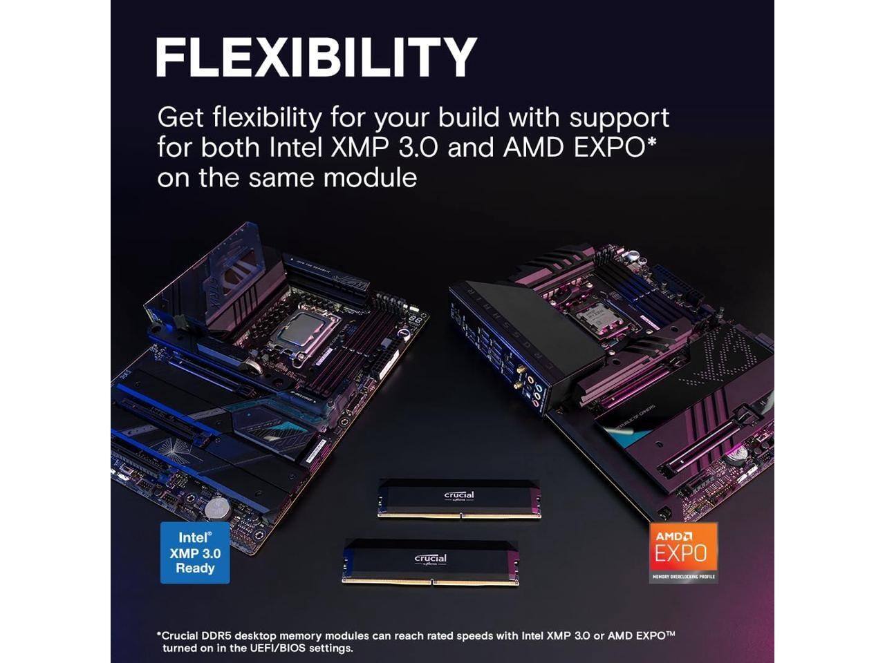 FLEXIBILITY

Get flexibility for your build with support for both Intel XMP 3.0 and AMD EXPO* on the same module

crucial Intel XMP 3.0 Ready

crucial AMD EXPO

*Crucial DDR5 desktop memory modules can reach rated speeds with Intel XMP 3.0 or AMD EXPO™ turned on in the UEFI/BIOS settings.