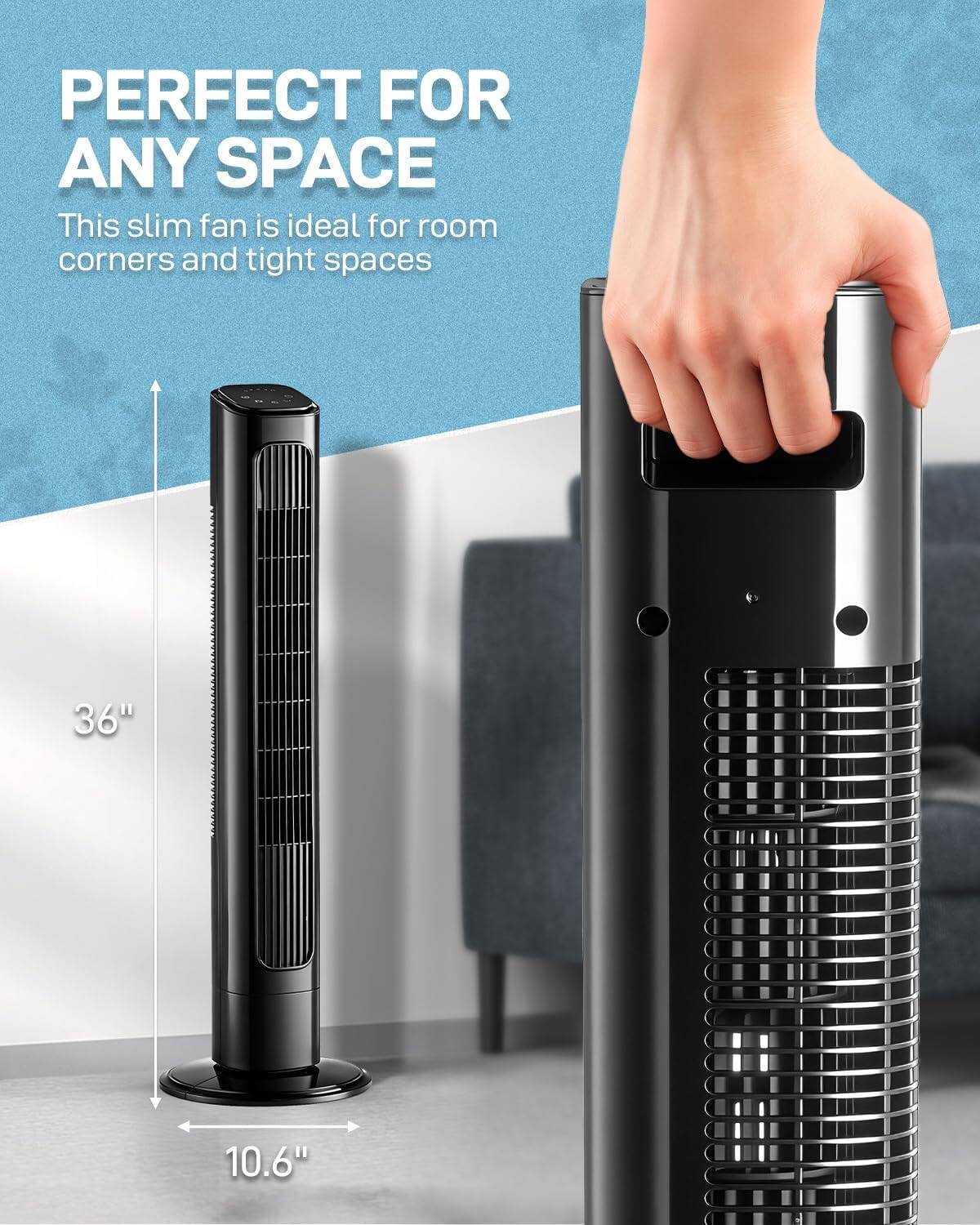 PERFECT FOR ANY SPACE

This slim fan is ideal for room corners and tight spaces

36" 10.6"