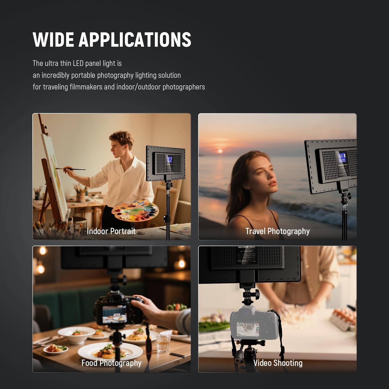 WIDE APPLICATIONS

The ultra thin LED panel light is an incredibly portable photography lighting solution for traveling filmmakers and indoor/outdoor photographers.

- Indoor Portrait
- Travel Photography
- Food Photography
- Video Shooting