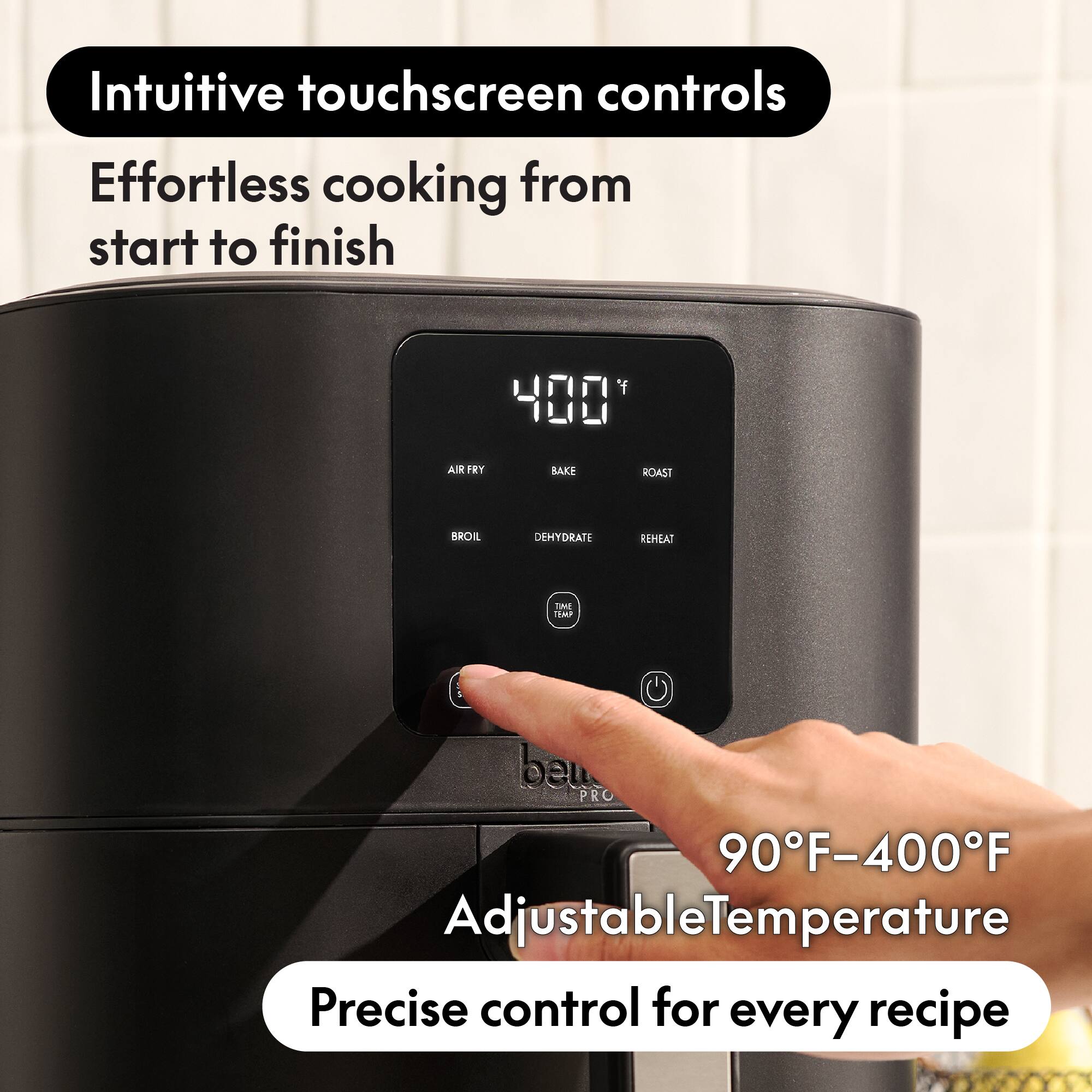 Intuitive touchscreen controls  
Effortless cooking from start to finish  

400°F  

AIR FRY  
BAKE  
ROAST  
BROIL  
DEHYDRATE  
REHEAT  
TIME TEMP  

90°F-400°F Adjustable Temperature  
Precise control for every recipe