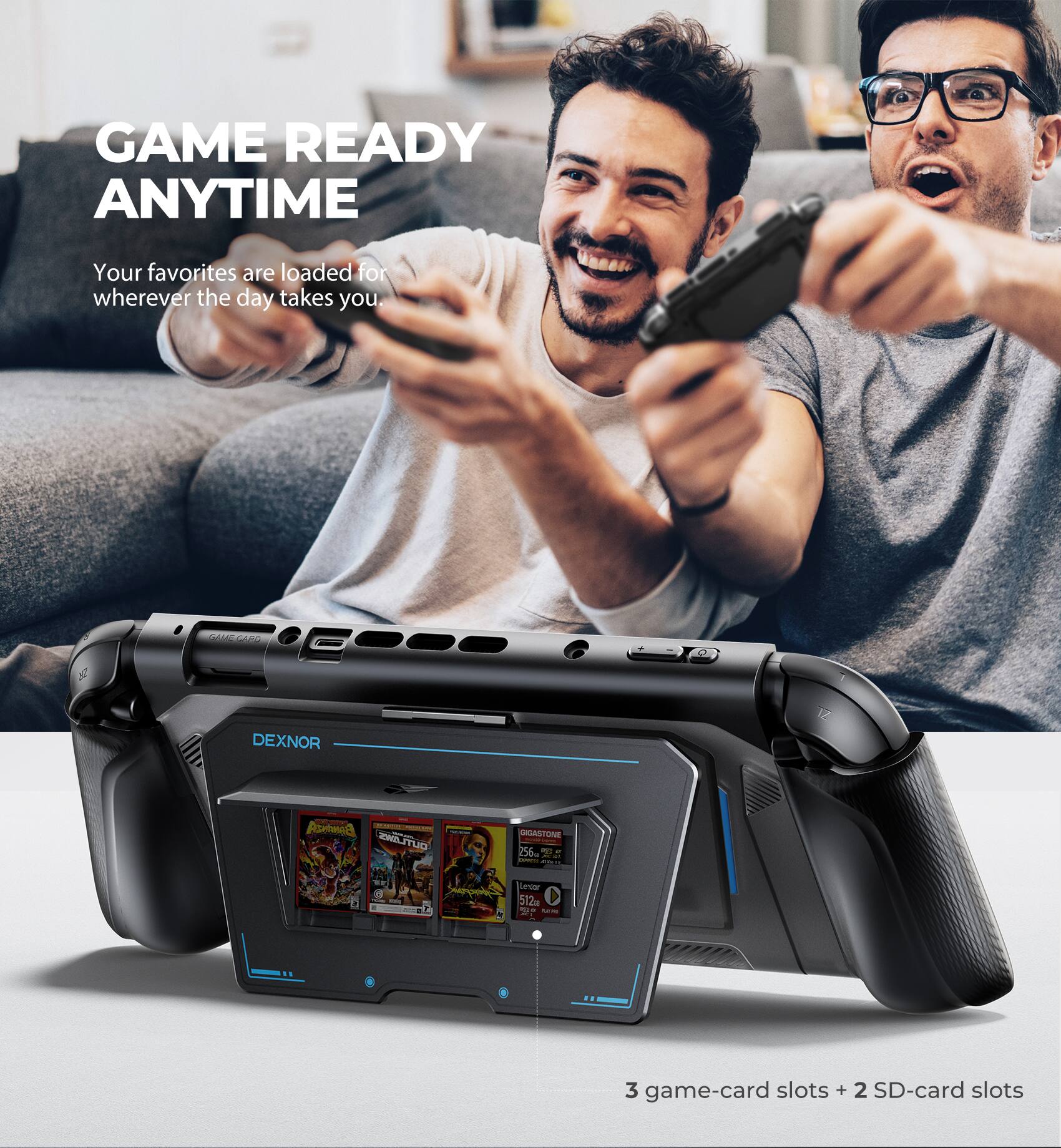 GAME READY ANYTIME  
Your favorites are loaded for wherever the day takes you.

DEXNOR  
HDASTONE 256 T  
3 game-card slots + 2 SD-card slots