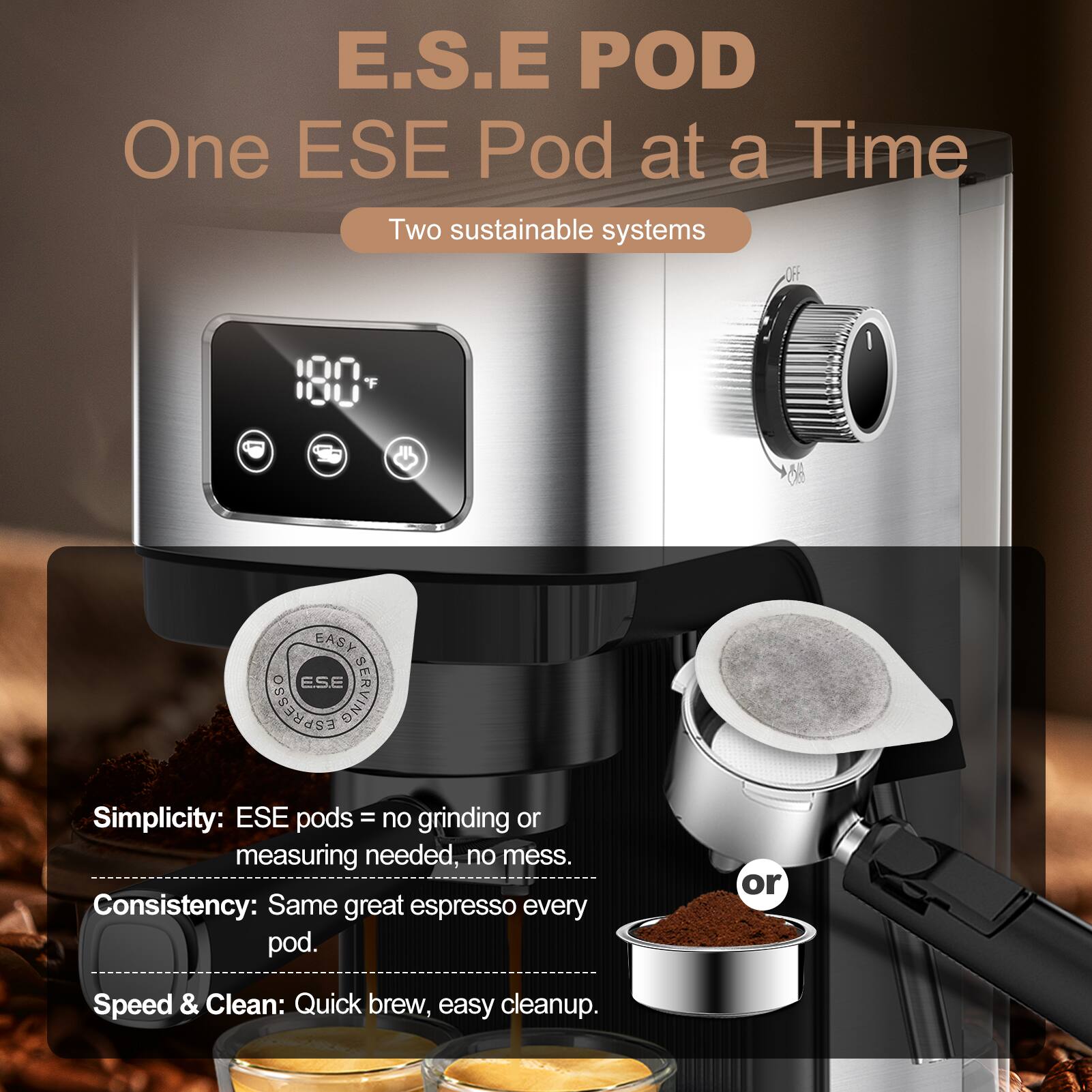E.S.E POD  
One ESE Pod at a Time  
Two sustainable systems  

Simplicity: ESE pods = no grinding or measuring needed, no mess.  
Consistency: Same great espresso every pod.  
Speed & Clean: Quick brew, easy cleanup.