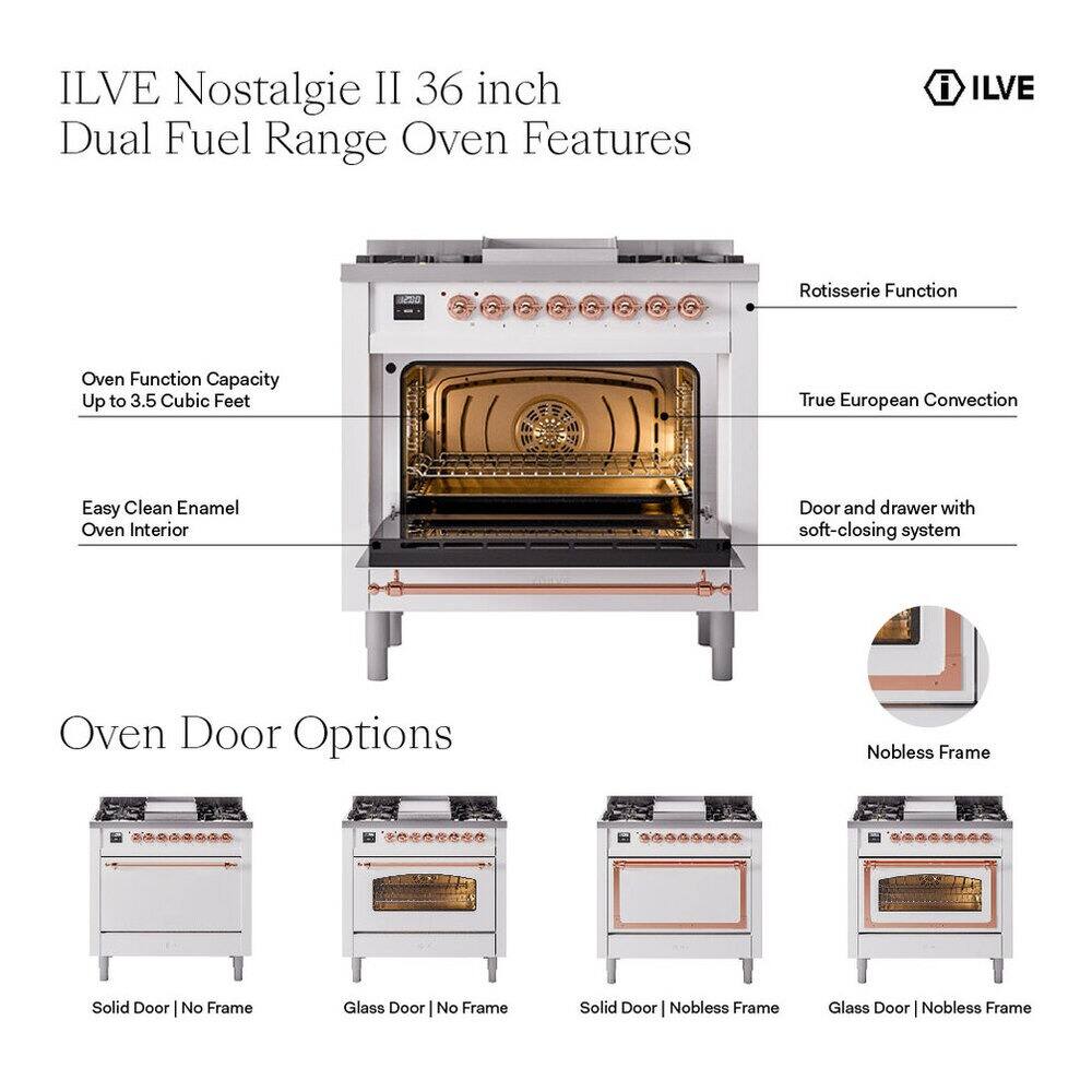 ILVE Nostalgia II 36 inch Dual Fuel Range Oven Features

- ILVE Rotisserie Function
- Oven Function Capacity Up to 3.5 Cubic Feet
- True European Convection
- Easy Clean Enamel Oven Interior
- Door and drawer with soft-closing system

Oven Door Options

- Nobless Frame Solid Door
- Nobless Frame Glass Door
- No Frame Solid Door
- No Frame Glass Door