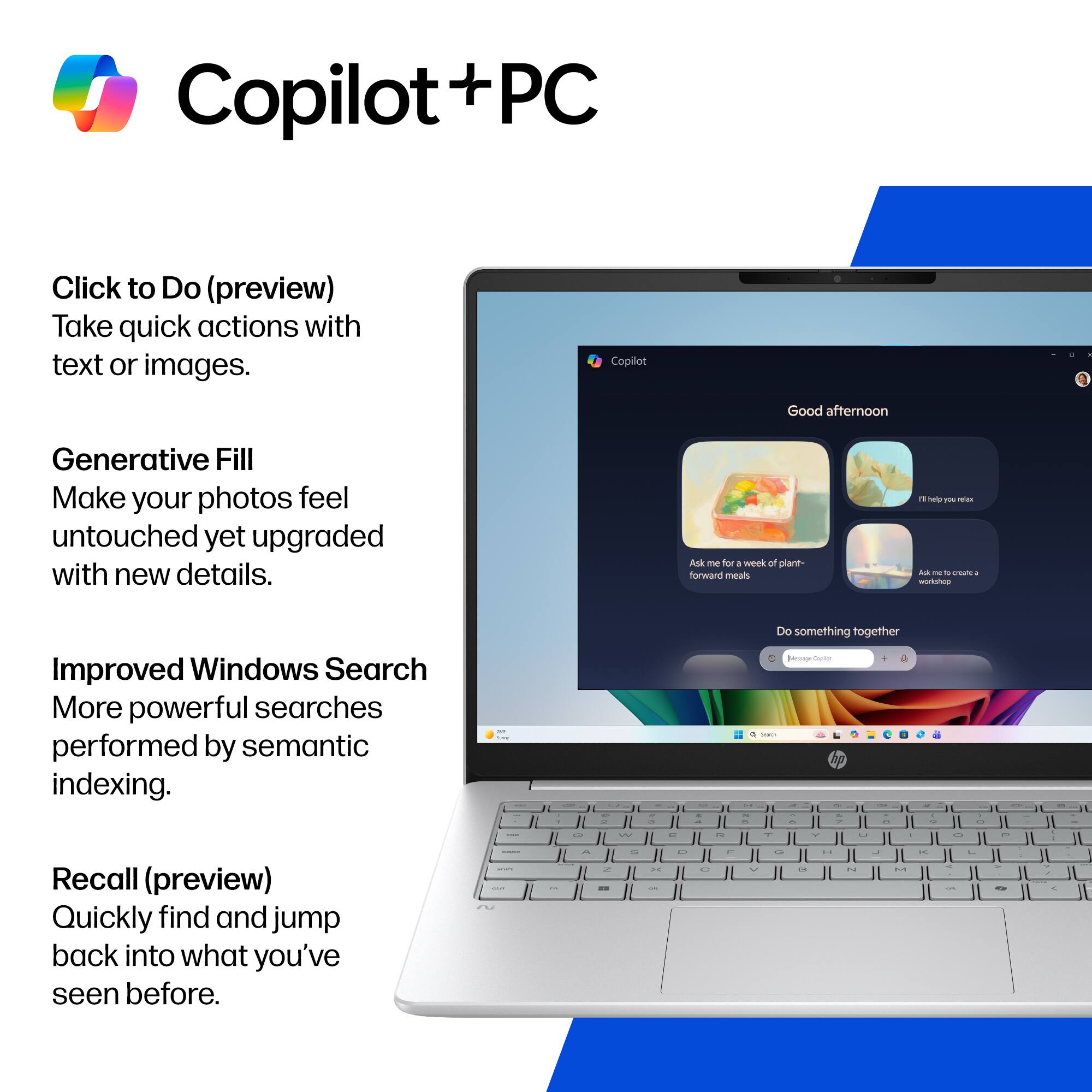 Copilot + PC

- Click to Do (preview)
  - Take quick actions with text or images.

- Generative Fill
  - Make your photos feel untouched yet upgraded with new details.

- Improved Windows Search
  - More powerful searches performed by semantic indexing.

- Recall (preview)
  - Quickly find and jump back into what you've seen before.