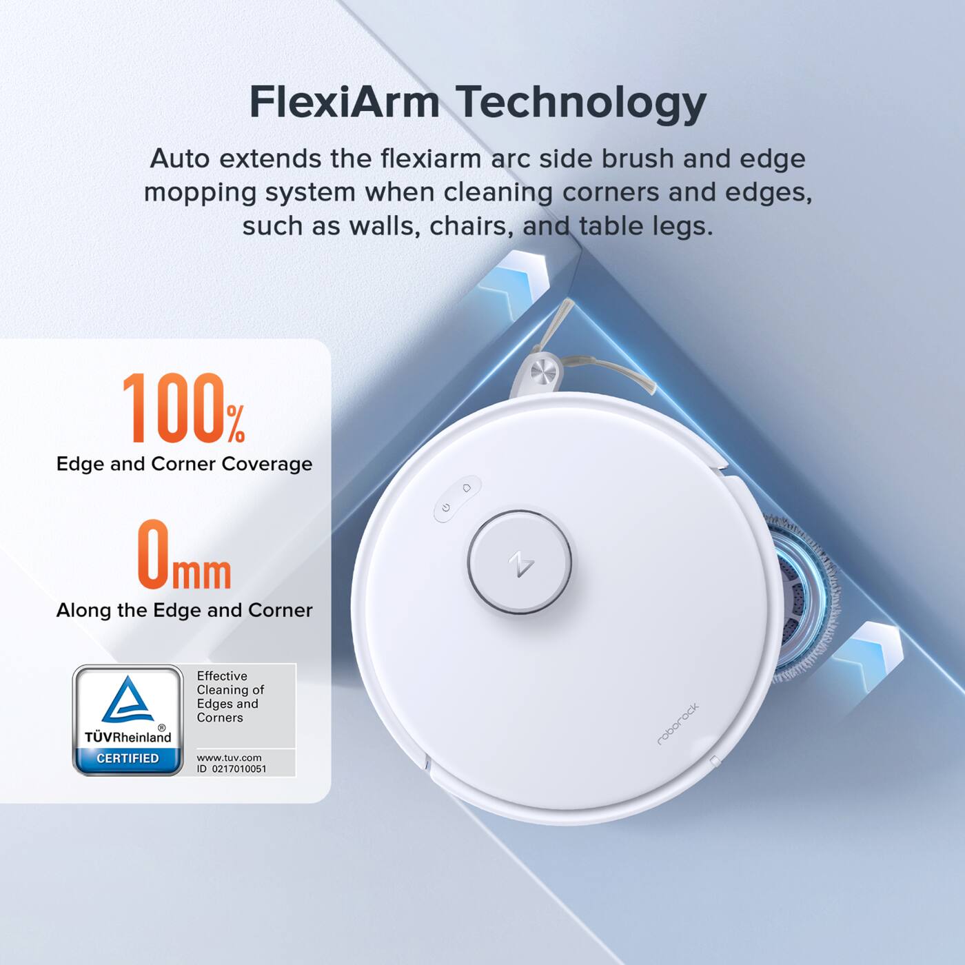 FlexiArm Technology Auto extends the flexiarm arc side brush and edge mopping system when cleaning corners and edges, such as walls, chairs, and table legs. 100% Edge and Corner Coverage 0mm Along the Edge and Corner Effective Cleaning of Edges and Corners TVRheinland CERTIFIED www.tuv.com D 0217010051 roborock