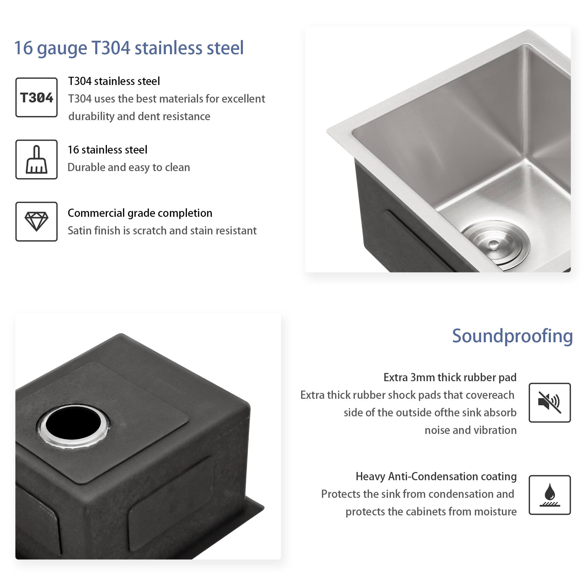 16 gauge T304 stainless steel

- T304 stainless steel
  - T304 uses the best materials for excellent durability and dent resistance

- 16 stainless steel
  - Durable and easy to clean

- Commercial grade completion
  - Satin finish is scratch and stain resistant

Soundproofing

- Extra 3mm thick rubber pad
  - Extra thick rubber shock pads that cover each side of the outside of the sink absorb noise and vibration

- Heavy Anti-Condensation coating
  - Protects the sink from condensation and protects the cabinets from moisture