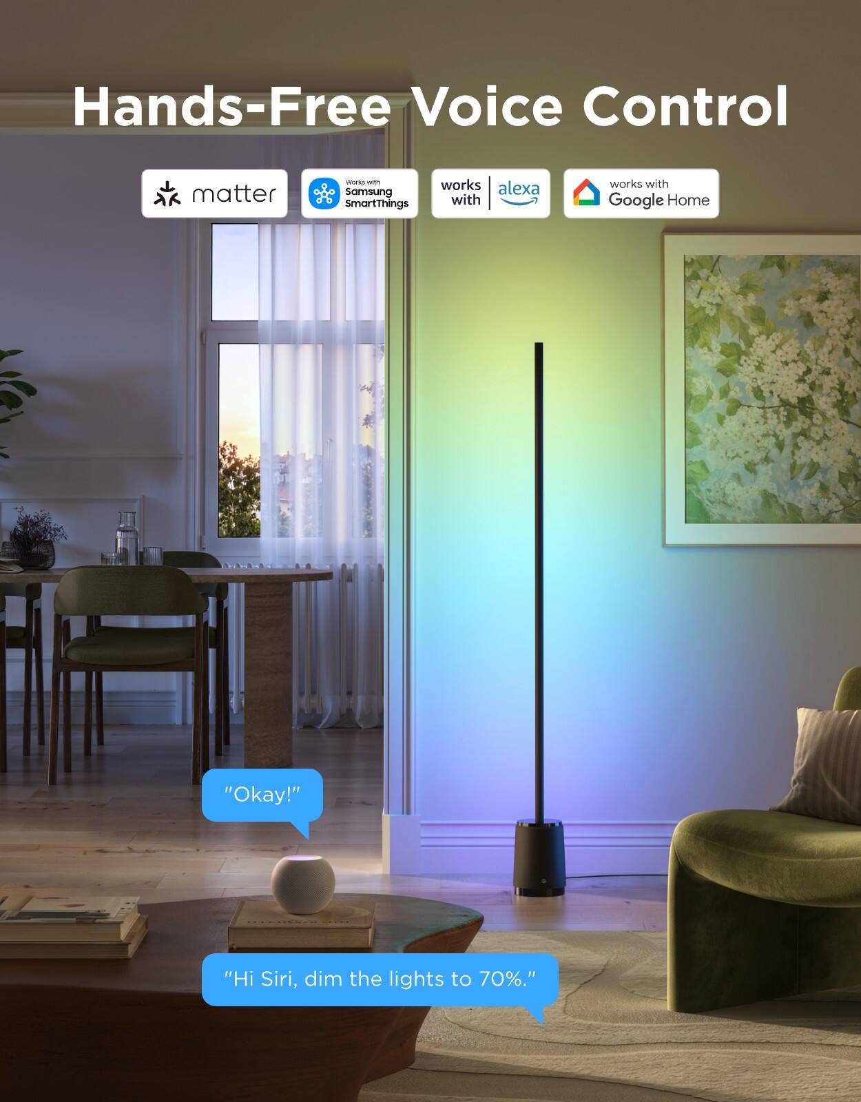 Hands-Free Voice Control

matter  
works with Samsung SmartThings  
works with Alexa  
works with Google Home

"Okay!"  
"Hi Siri, dim the lights to 70%."