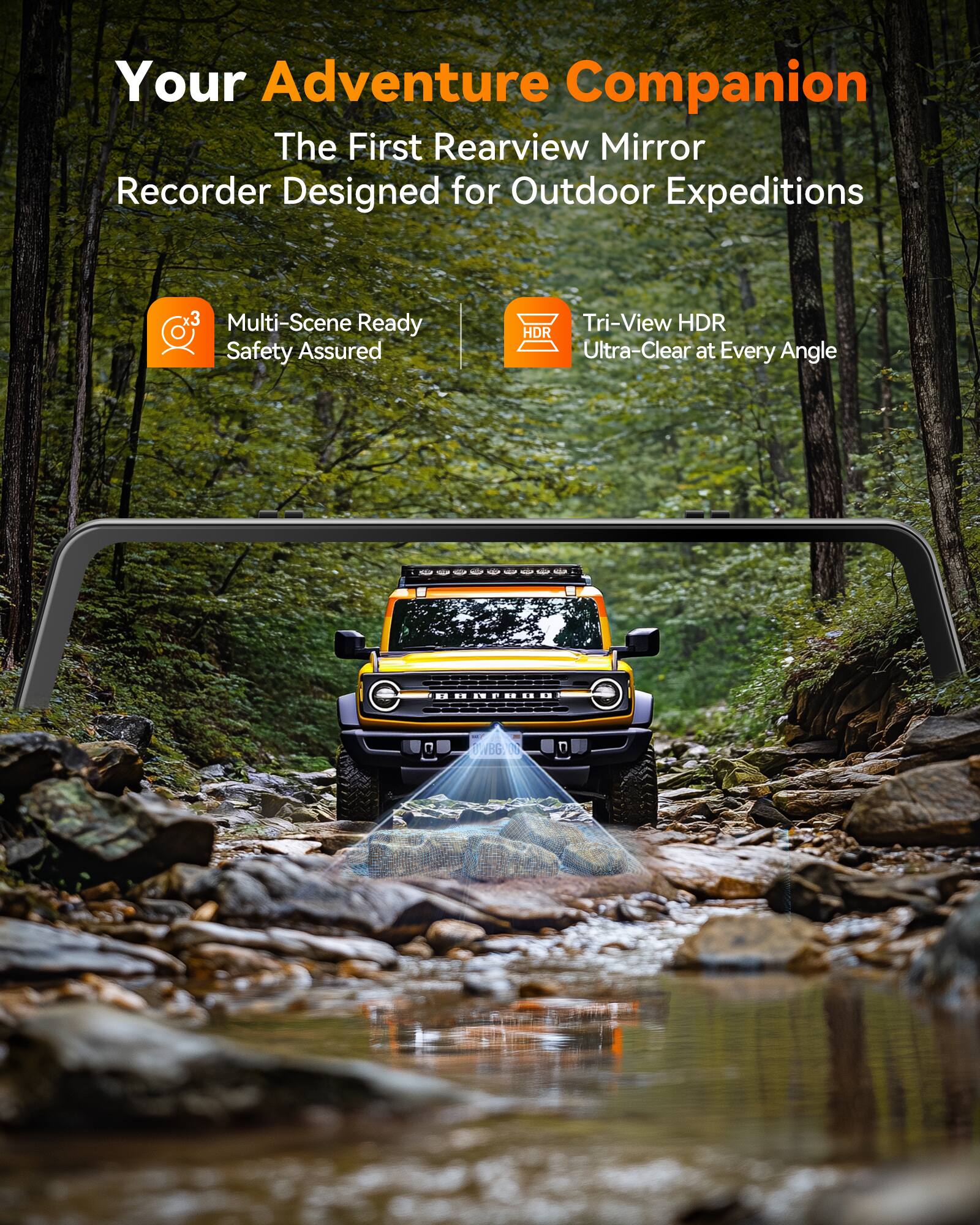 Your Adventure Companion  
The First Rearview Mirror Recorder Designed for Outdoor Expeditions

3 Multi-Scene Ready Safety Assured  
Tri-View HDR HDR Ultra-Clear at Every Angle