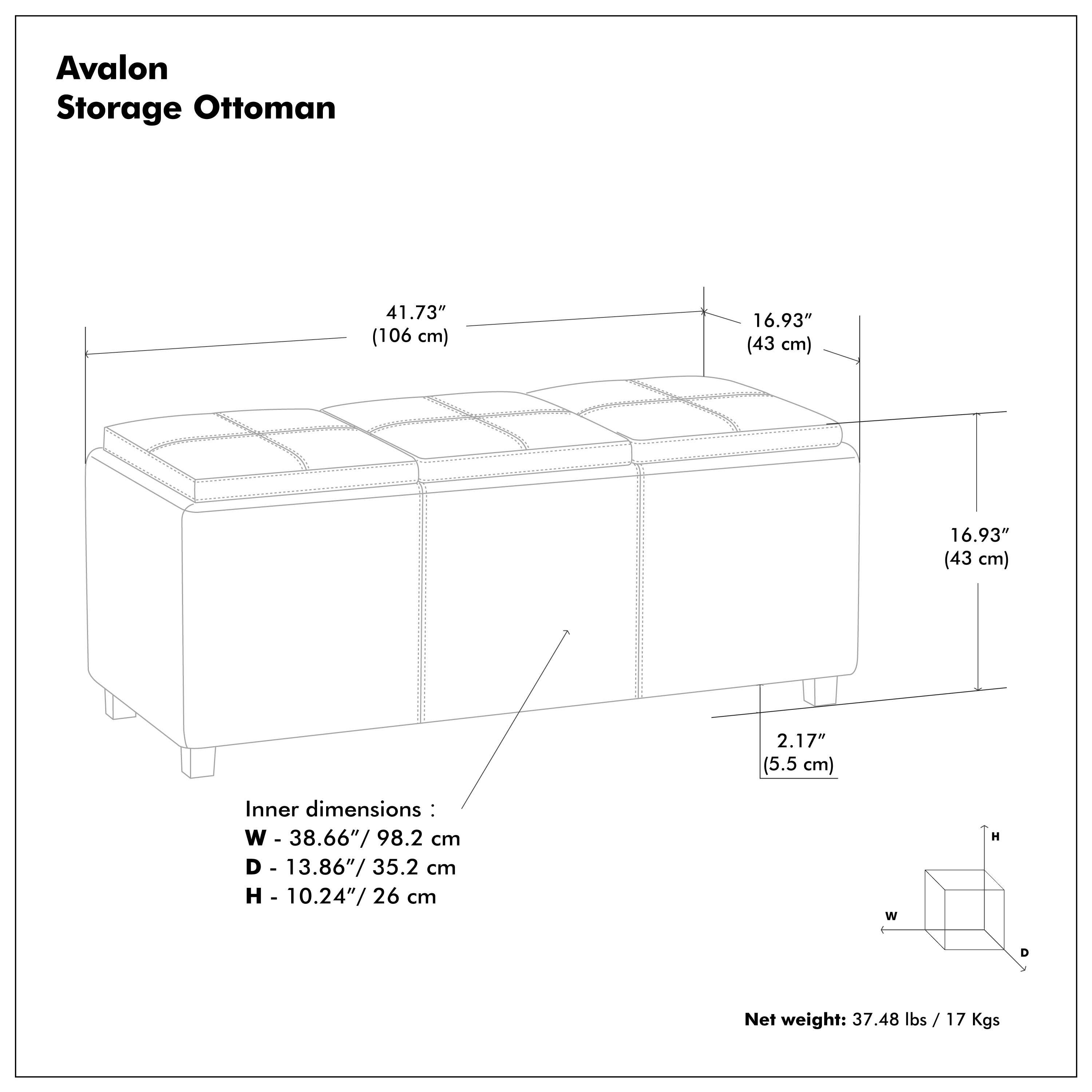 Avalon Storage Ottoman

41.73" (106 cm)  
16.93" (43 cm)  
16.93" (43 cm)  
2.17" (5.5 cm)  

Inner dimensions:  
W - 38.66" / 98.2 cm  
D - 13.86" / 35.2 cm  
H - 10.24" / 26 cm  

Net weight: 37.48 lbs / 17 Kgs