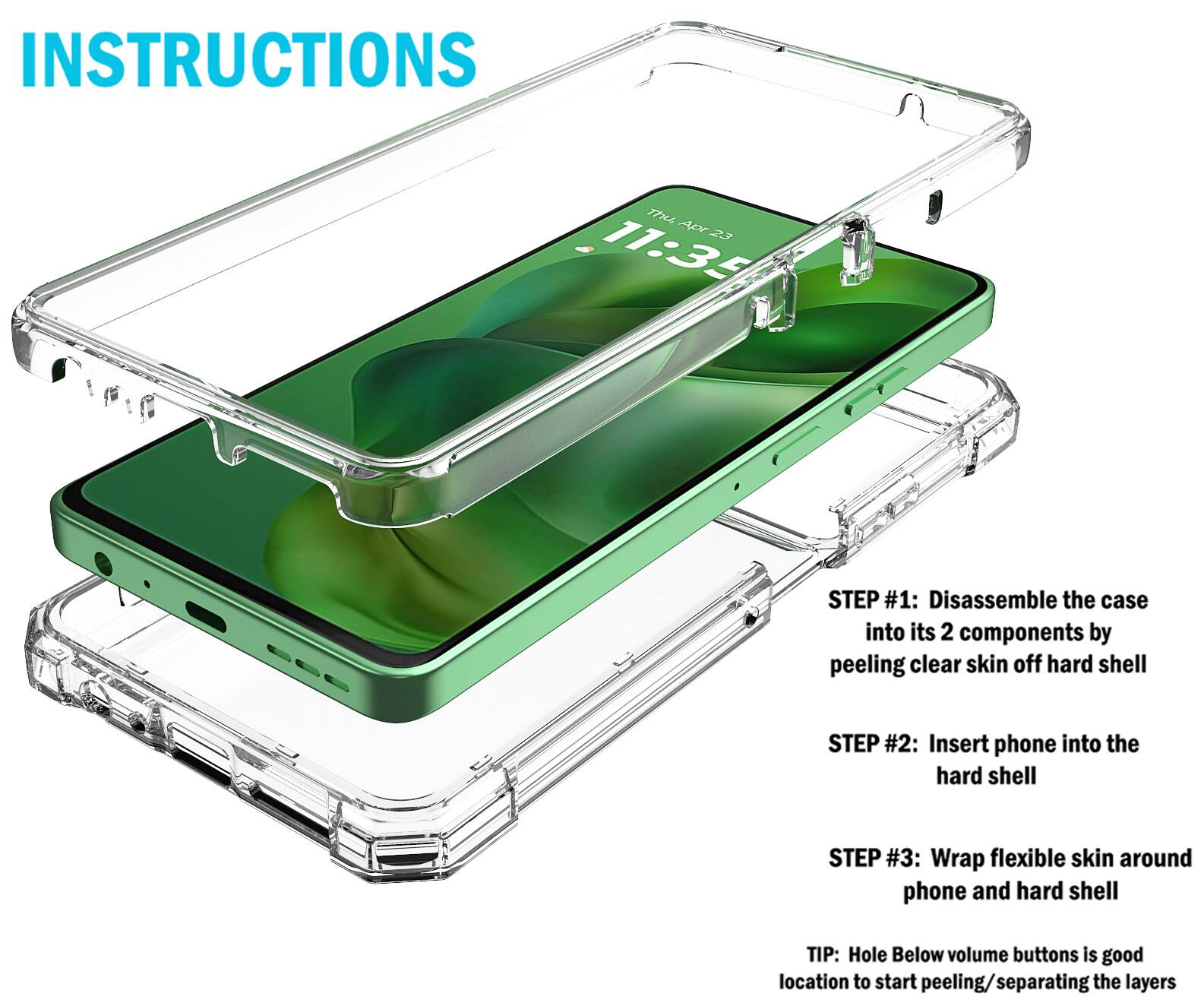 INSTRUCTIONS

7th Apr 23 11:35

STEP #1: Disassemble the case into its 2 components by peeling clear skin off hard shell

STEP #2: Insert phone into the hard shell

STEP #3: Wrap flexible skin around phone and hard shell

TIP: Hole below volume buttons is good location to start peeling/separating the layers
