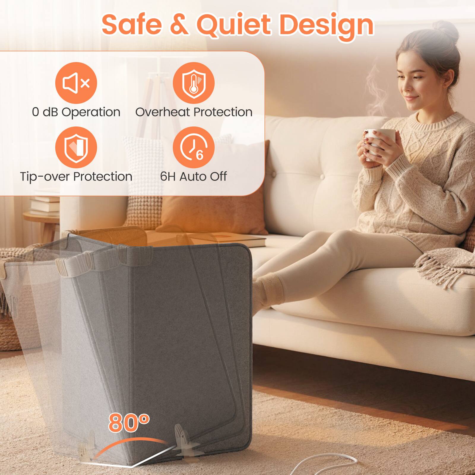 Safe & Quiet Design

- 0 dB Operation
- Overheat Protection
- Tip-over Protection
- 6H Auto Off

80°