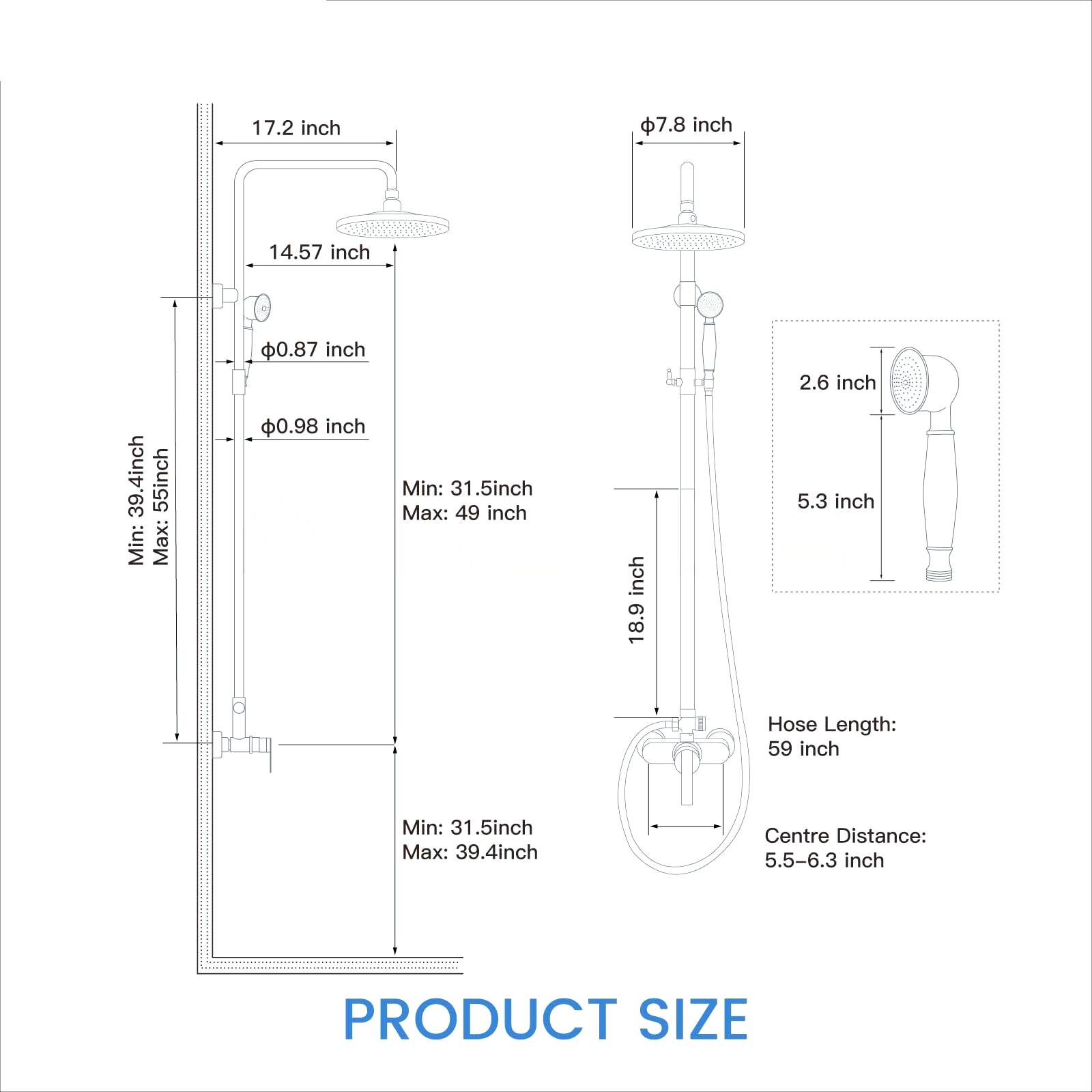 17.2 inch  
7.8 inch  
14.57 inch  
39.4 inch  
55 inch  
Min: 31.5 inch  
Max: 49 inch  
0.87 inch  
0.98 inch  
Min: 31.5 inch  
Max: 39.4 inch  
18.9 inch  
2.6 inch  
5.3 inch  
Hose Length: 59 inch  
Centre Distance: 5.5-6.3 inch  
PRODUCT SIZE