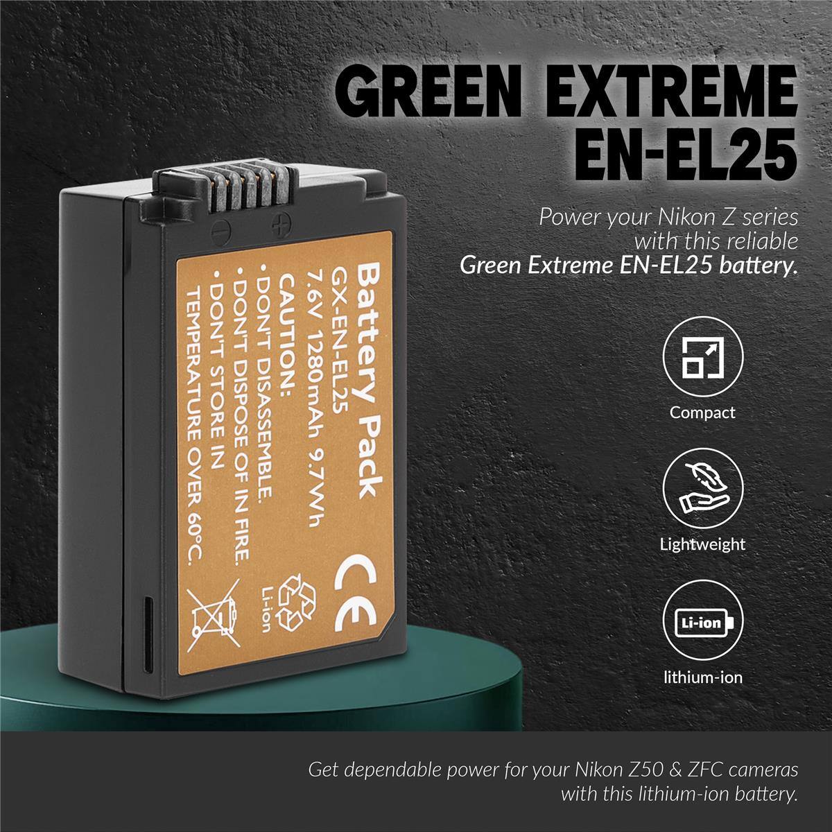 GREEN EXTREME EN-EL25

Power your Nikon Z series with this reliable Green Extreme EN-EL25 battery.

DON'T STORE IN TEMPERATURE OVER 60°C. DON'T DISPOSE OF IN FIRE. CAUTION: DON'T DISASSEMBLE.

GX-EN-EL25 Battery

1280mAh 9.7Wh

Compact Lightweight Li-ion lithium-ion

Get dependable power for your Nikon Z50 & ZFC cameras with this lithium-ion battery.