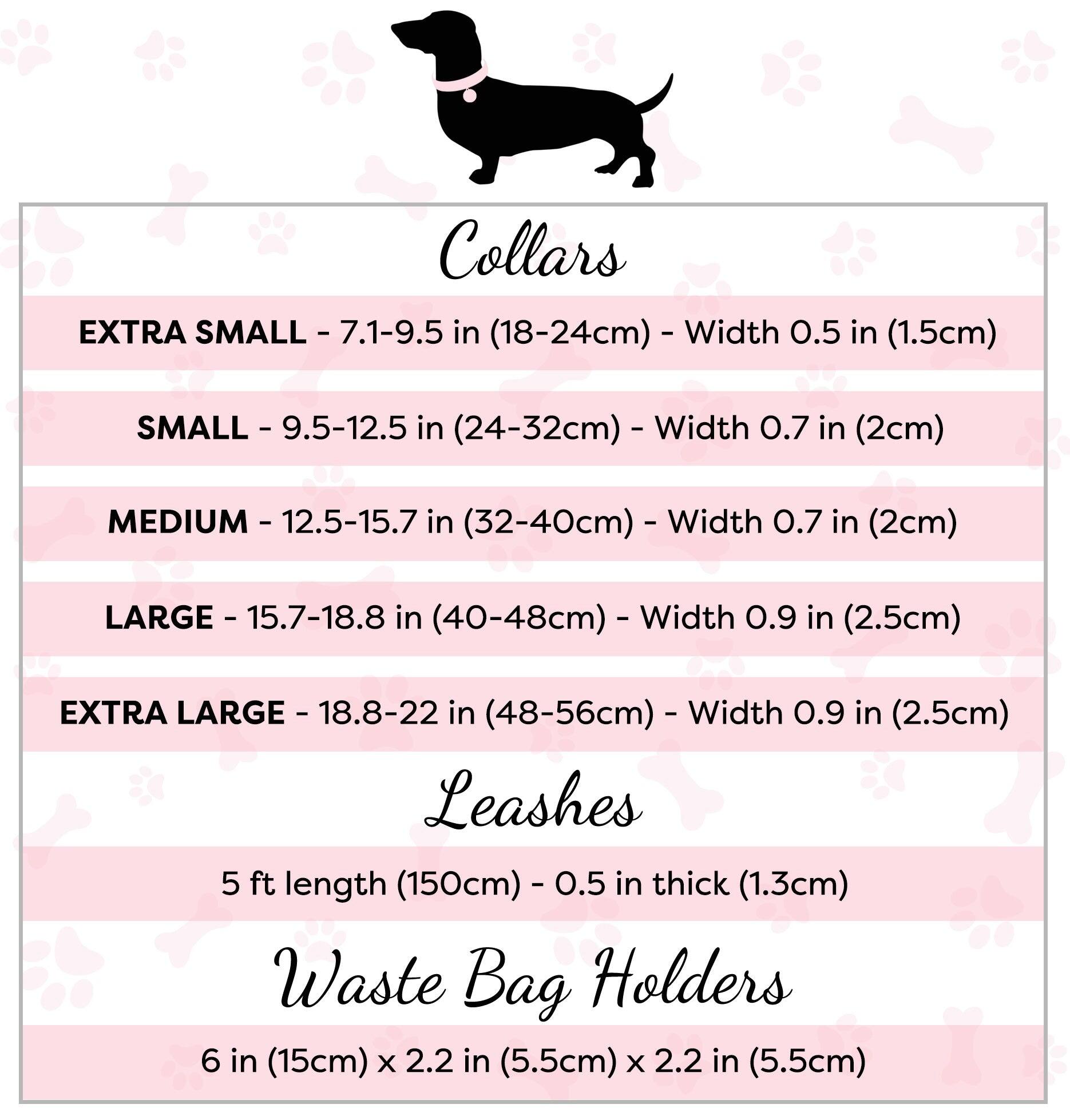 Collars

- EXTRA SMALL - 7.1-9.5 in (18-24cm) - Width 0.5 in (1.5cm)
- SMALL - 9.5-12.5 in (24-32cm) - Width 0.7 in (2cm)
- MEDIUM - 12.5-15.7 in (32-40cm) - Width 0.7 in (2cm)
- LARGE - 15.7-18.8 in (40-48cm) - Width 0.9 in (2.5cm)
- EXTRA LARGE - 18.8-22 in (48-56cm) - Width 0.9 in (2.5cm)

Leashes

- 5 ft length (150cm) - 0.5 in thick (1.3cm)

Waste Bag Holders

- 6 in (15cm) x 2.2 in (5.5cm) x 2.2 in (5.5cm)