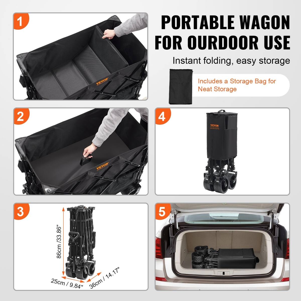 1
VEVOR
PORTABLE WAGON FOR OURDOOR USE Instant folding, easy storage Includes a Storage Bag for Neat Storage
2
4
VEVOR
VEVOR
3
/33.86" 86cm 14. 17" / 25cm / 9.84" 36cm
5