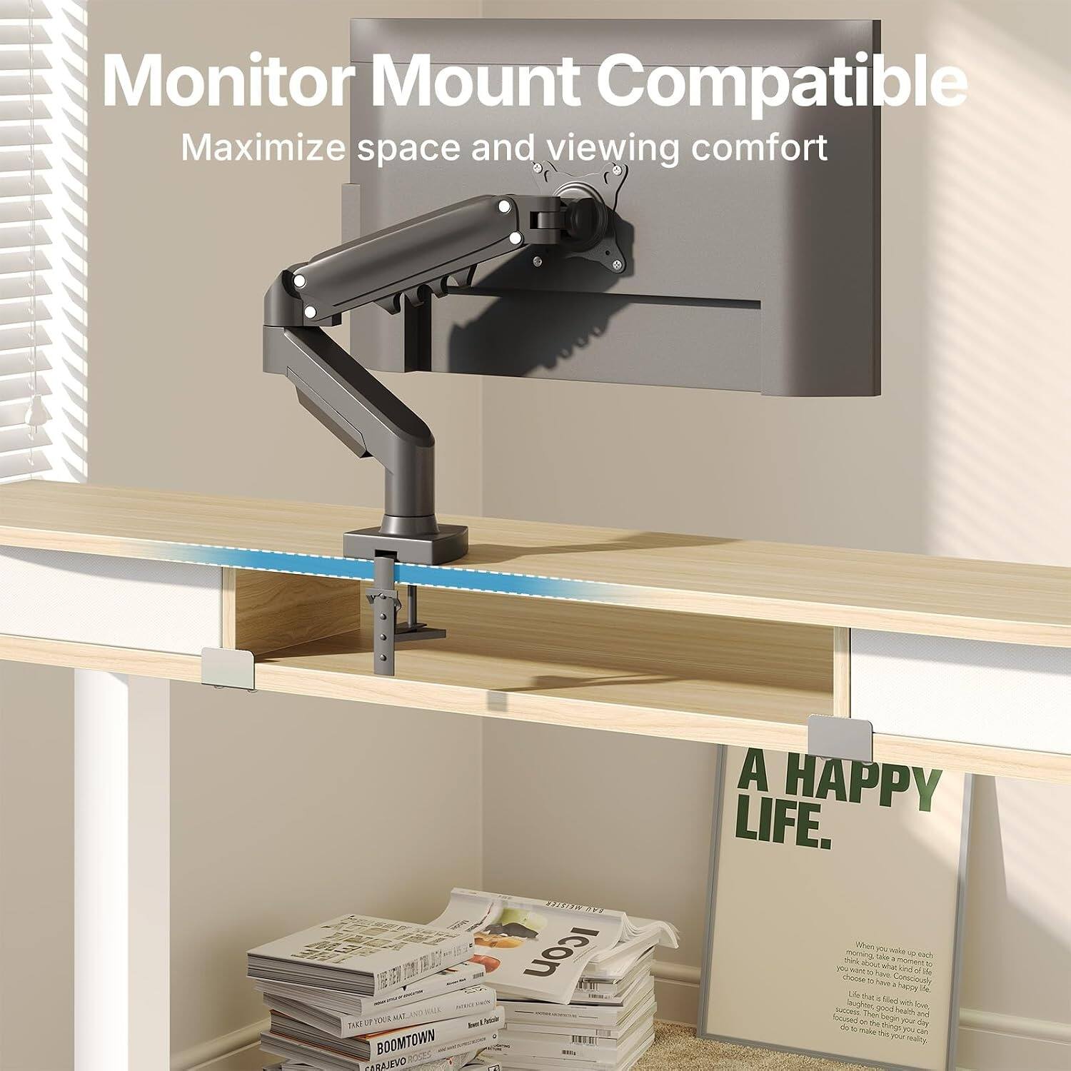 Monitor Mount Compatible  
Maximize space and viewing comfort  

A HAPPY LIFE.  

When you wake up each morning, take a moment to think about what you want to achieve. Choose to be happy. Choose to be healthy. Choose to be successful. Choose to be the best version of yourself.
