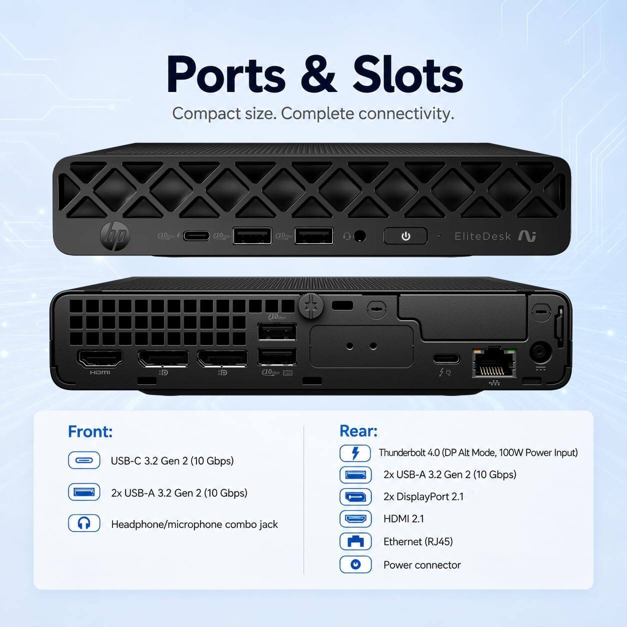 Ports & Slots  
Compact size. Complete connectivity.

Front:  
- USB-C 3.2 Gen 2 (10 Gbps)  
- 2x USB-A 3.2 Gen 2 (10 Gbps)  
- Headphone/microphone combo jack  

Rear:  
- Thunderbolt 4.0 (DP Alt Mode, 100W Power Input)  
- 2x USB-A 3.2 Gen 2 (10 Gbps)  
- 2x DisplayPort 2.1  
- HDMI 2.1  
- Ethernet (RJ45)  
- Power connector