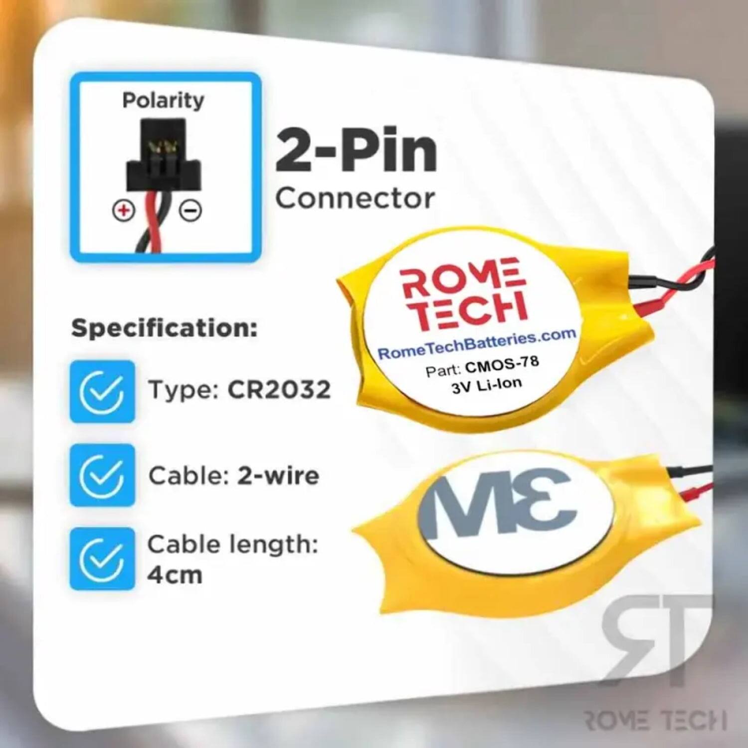 Polarity 2-Pin Connector + -  
ROME Specification:  
TECH Rome RomeTechBatteries.com  
Part: CMOS-78  
Type: CR2032  
3V Li-lon  
Cable: 2-wire  
Cable length: 4cm  
3M RR ROVE TECH