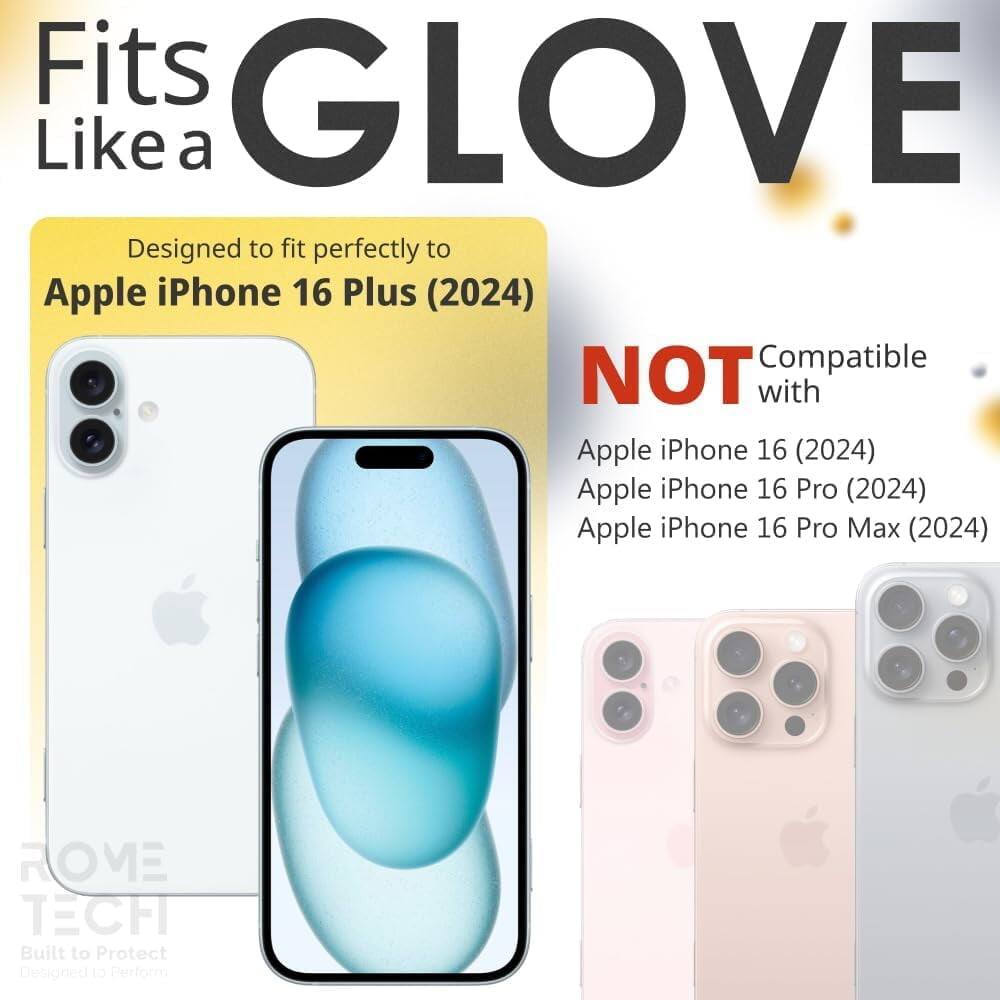 Fits GLOVE Like a  
Designed to fit perfectly to Apple iPhone 16 Plus (2024)  
NOT Compatible with Apple iPhone 16 (2024) Apple iPhone 16 Pro (2024) Apple iPhone 16 Pro Max (2024)  
ROVE TECH Built to Protect Designed to Perform