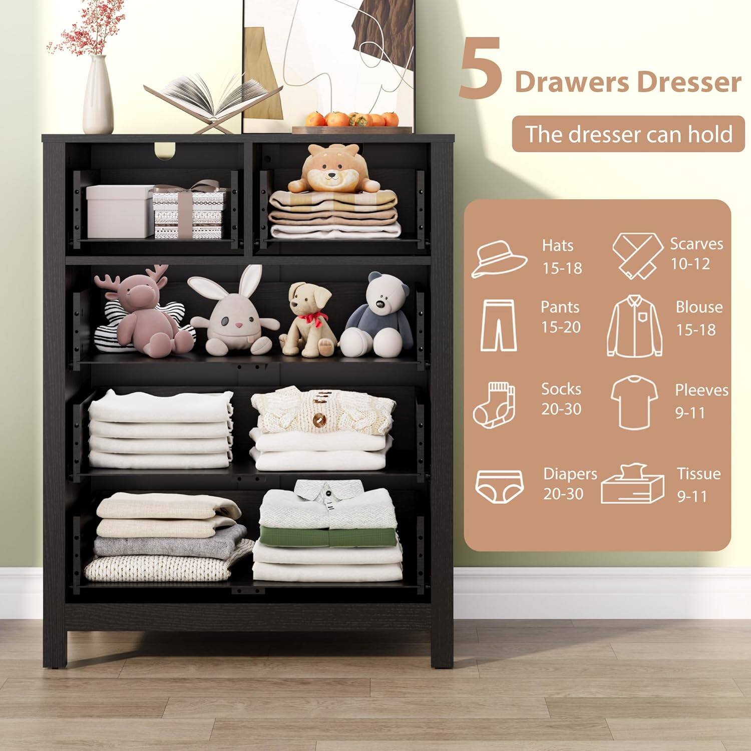 5 Drawers Dresser  
The dresser can hold:  
- Hats: 15-18  
- Scarves: 10-12  
- Pants: 15-20  
- Blouse: 15-18  
- Socks: 20-30  
- Sleeves: 9-11  
- Diapers: 20-30  
- Tissue: 9-11
