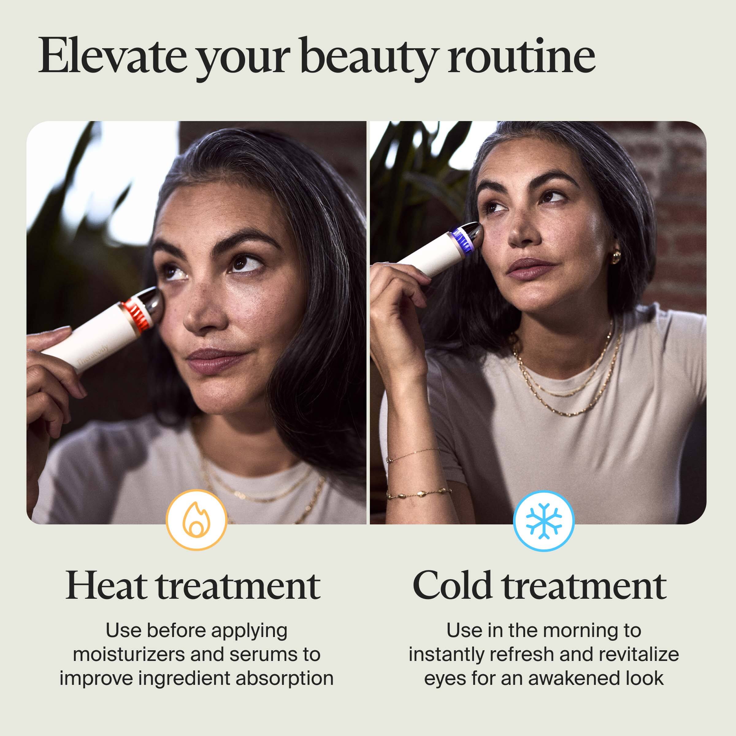 Elevate your beauty routine

Heat treatment  
Use before applying moisturizers and serums to improve ingredient absorption

Cold treatment  
Use in the morning to instantly refresh and revitalize eyes for an awakened look