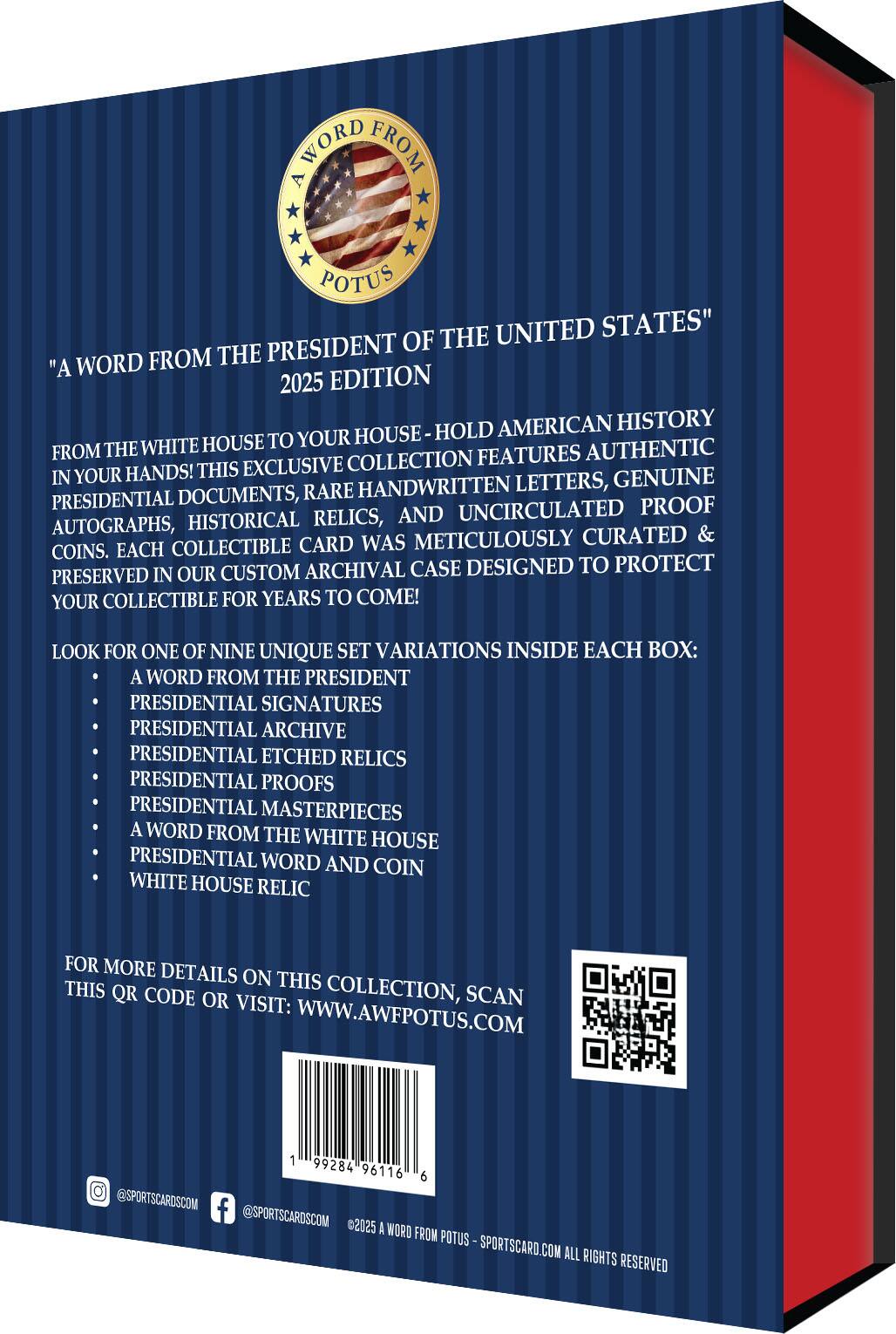 "A Word from the President of the United States"

"A Word from the President of the United States" 2025 Edition

From the White House to Your House - Hold American History in Your Hands! This Exclusive Collection Features Authentic Handwritten Letters, Genuine Autographs, Historical Relics, and Uncirculated Proof Coins. Each Collectible Card Was Meticulously Curated & Preserved in Our Custom Archival Case Designed to Protect Your Collectible for Years to Come!

Look for One of Nine Unique Set Variations Inside Each Box:
- A Word from the President
- Presidential Signatures
- Presidential Archive
- Presidential Etched Relics
- Presidential Proofs
- Presidential Masterpieces
- A Word from the White House
- Presidential Word and Coin
- White House Relic

For More Details on This Collection, Scan This QR Code or Visit: WWW.AWFPOTUS.COM

@SPORTSCARDSCOM @SPORTSCARDSCOM

©2025 A Word from Potus - SPORTSCARD.COM All Rights Reserved