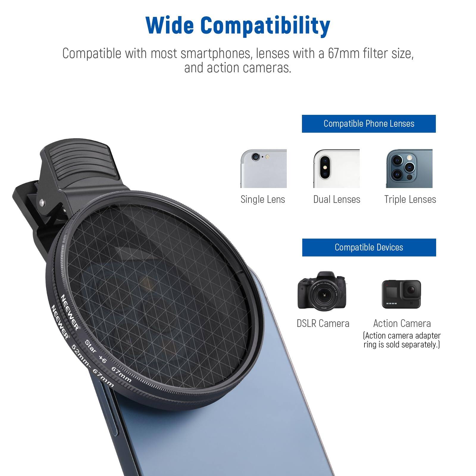 Wide Compatibility  
Compatible with most smartphones, lenses with a 67mm filter size, and action cameras.

**Compatible Phone Lenses**  
- Single Lens  
- Dual Lenses  
- Triple Lenses  

**Compatible Devices**  
- NEEWER NEEWER Star 52mm- + 67mm  
- DSLR Camera  
- Action Camera (Action camera adapter ring is sold separately.)