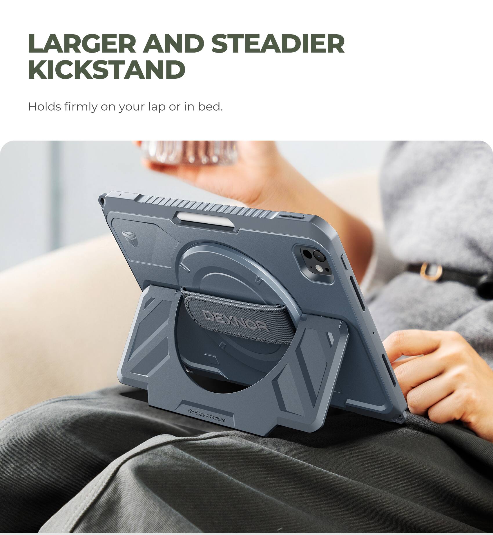 LARGER AND STEADIER KICKSTAND  
Holds firmly on your lap or in bed.  
DEXNOR  
For Every Adventure