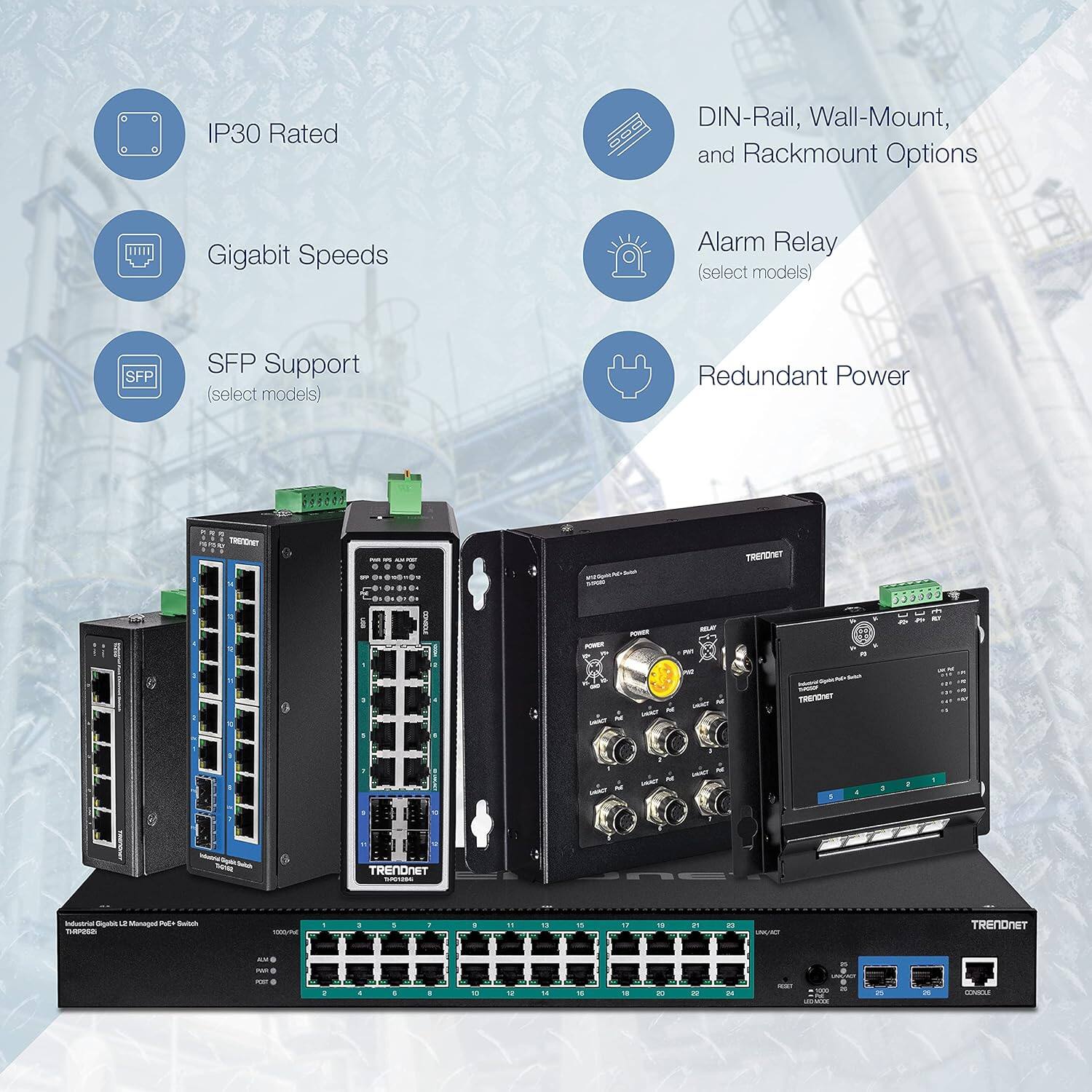 IP30 Rated  
Gigabit Speeds  
SFP Support (select models)  
DIN-Rail, Wall-Mount, and Rackmount Options  
Alarm Relay (select models)  
Redundant Power  

TRENDNET  
TRENDHIT 553305  
TRENDONST  
TRENDNET