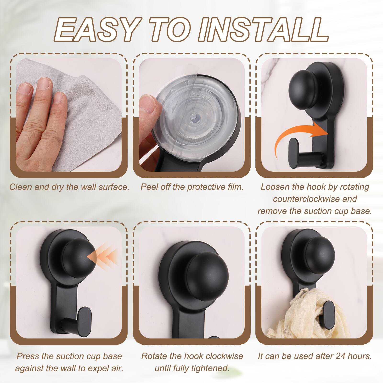 EASY TO INSTALL

1. Clean and dry the wall surface.
2. Peel off the protective film.
3. Loosen the hook by rotating counterclockwise and remove the suction cup base.
4. Press the suction cup base against the wall to expel air.
5. Rotate the hook clockwise until fully tightened.
6. It can be used after 24 hours.