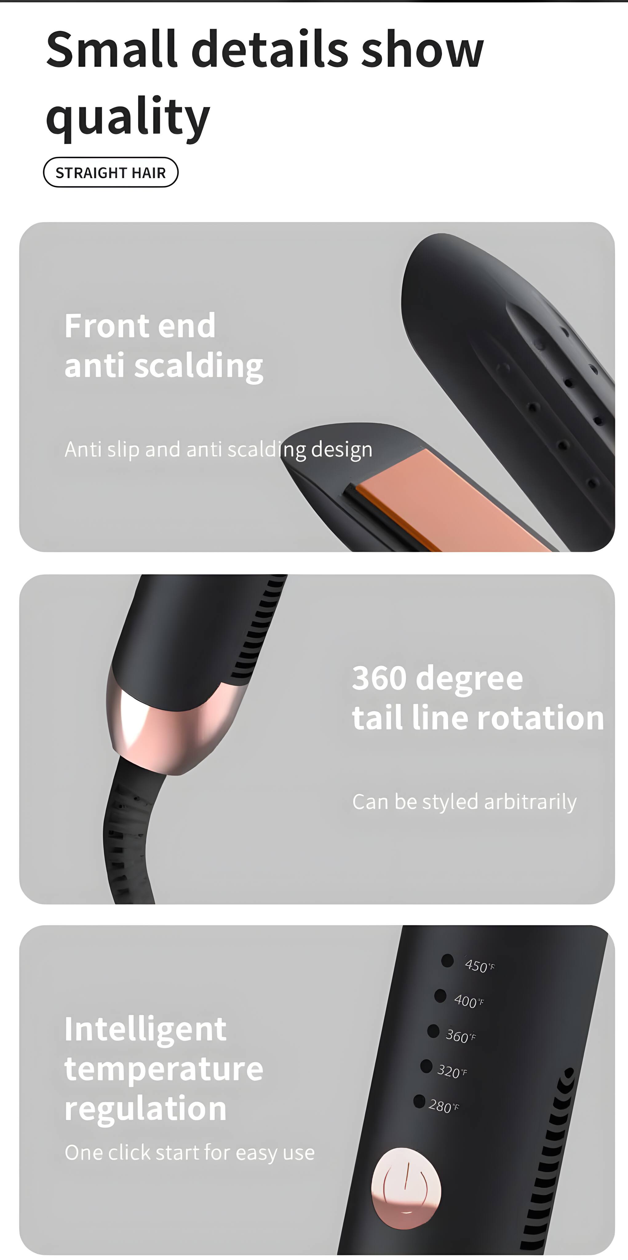 Small details show quality

STRAIGHT HAIR

Front end anti scalding  
Anti slip and anti scalding design

360 degree tail line rotation  
Can be styled arbitrarily

Intelligent temperature regulation  
One click start for easy use

450°F  
400°F  
360°F  
320°F  
280°F