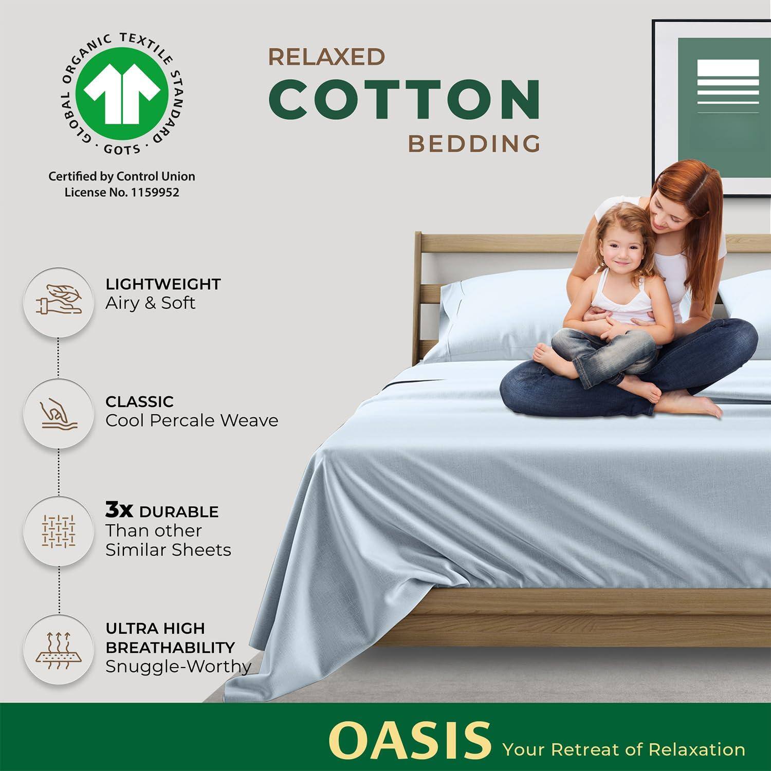 ORGANIC TEXTILE RELAXED GLOBAL STANDARD COTTON GOTS BEDDING  
Certified by Control Union  
License No. 1159952  

LIGHTWEIGHT  
Airy & Soft  

CLASSIC  
Cool Percale Weave  

3x DURABLE  
Than other Similar Sheets  

ULTRA HIGH BREATHABILITY  
Snuggle-Worthy  

OASIS  
Your Retreat of Relaxation
