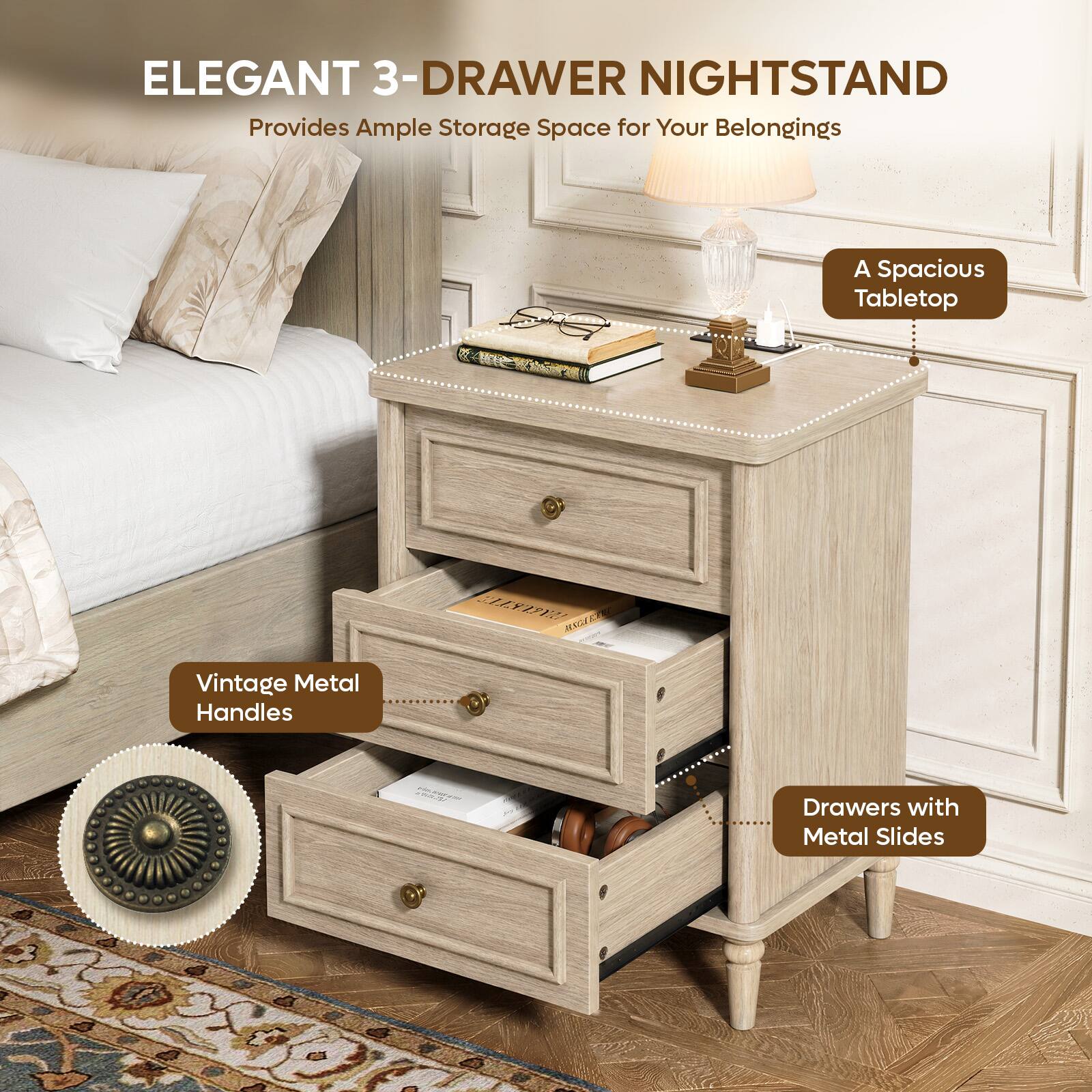 ELEGANT 3-DRAWER NIGHTSTAND  
Provides Ample Storage Space for Your Belongings  
A Spacious Tabletop  
Vintage Metal Handles  
Drawers with Metal Slides
