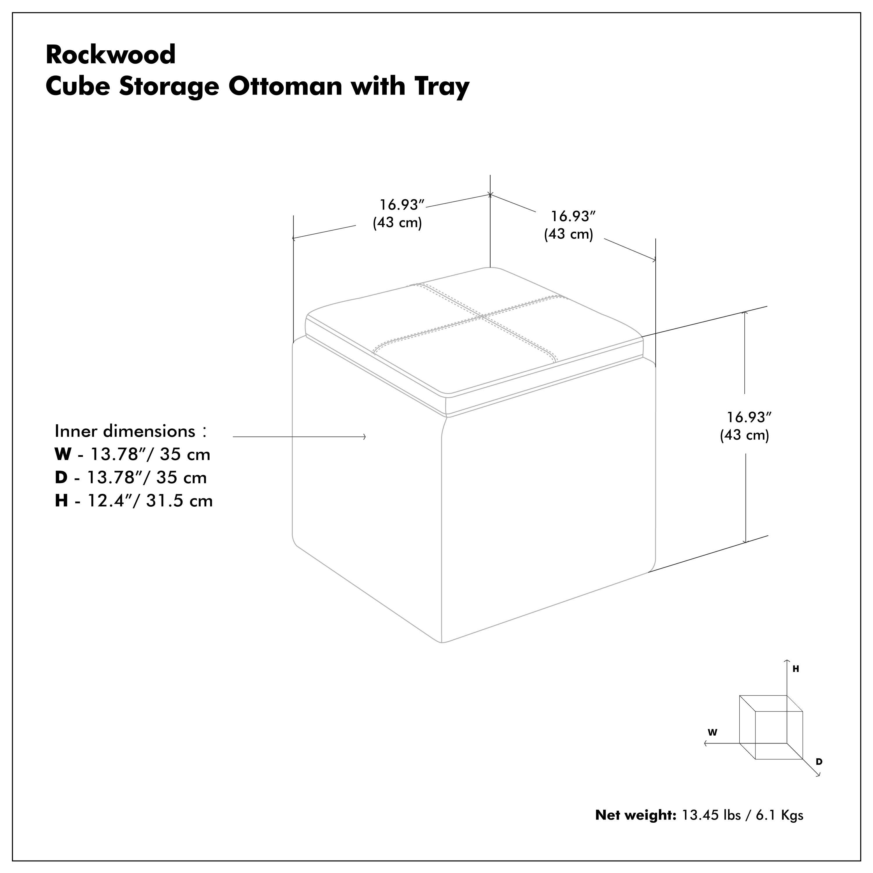 Rockwood Cube Storage Ottoman with Tray

16.93" (43 cm)  
Inner dimensions:  
W - 13.78" / 35 cm  
D - 13.78" / 35 cm  
H - 12.4" / 31.5 cm  

Net weight: 13.45 lbs / 6.1 Kgs