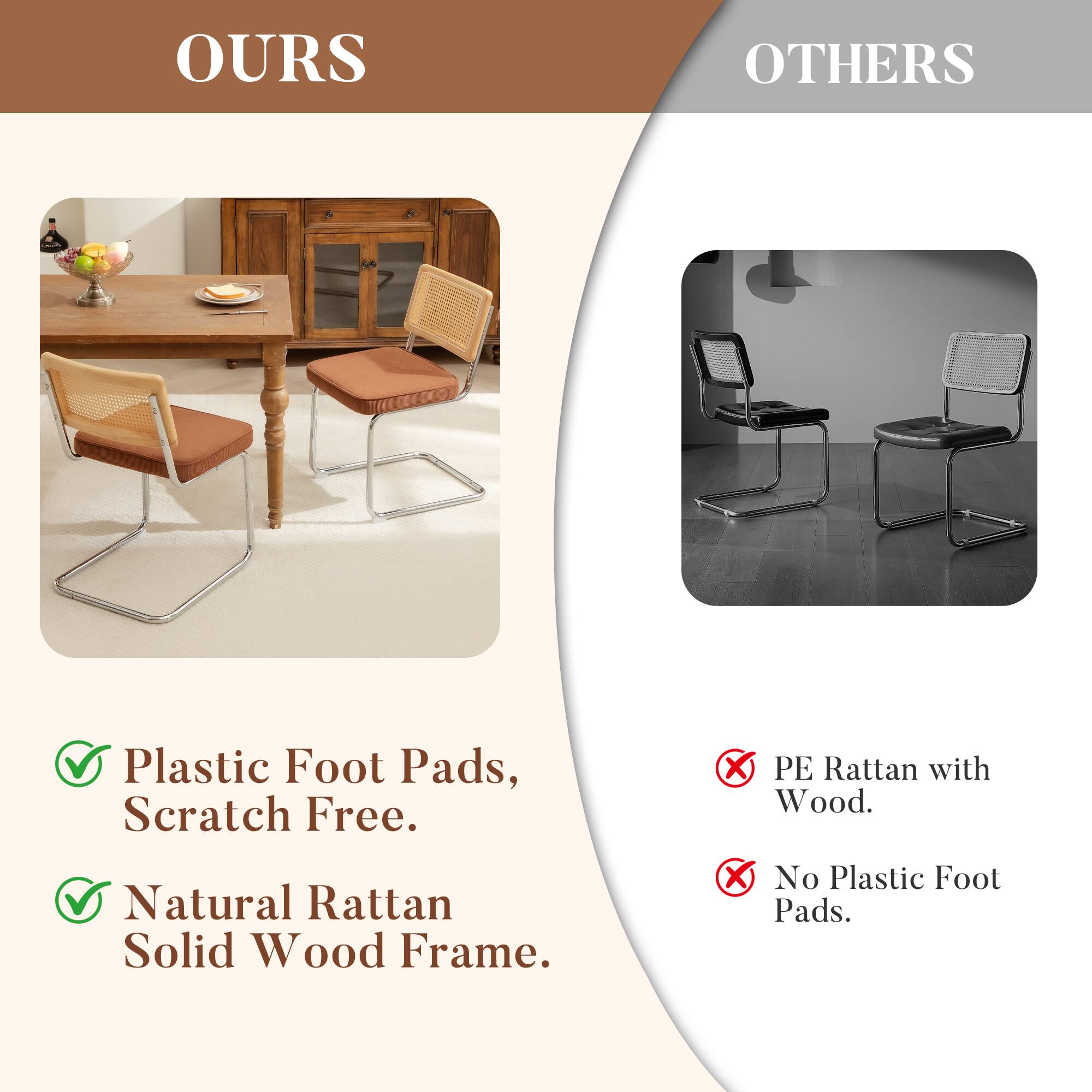 OURS

- Plastic Foot Pads, Scratch Free.
- Natural Rattan Solid Wood Frame.

OTHERS

- PE Rattan with Wood.
- No Plastic Foot Pads.