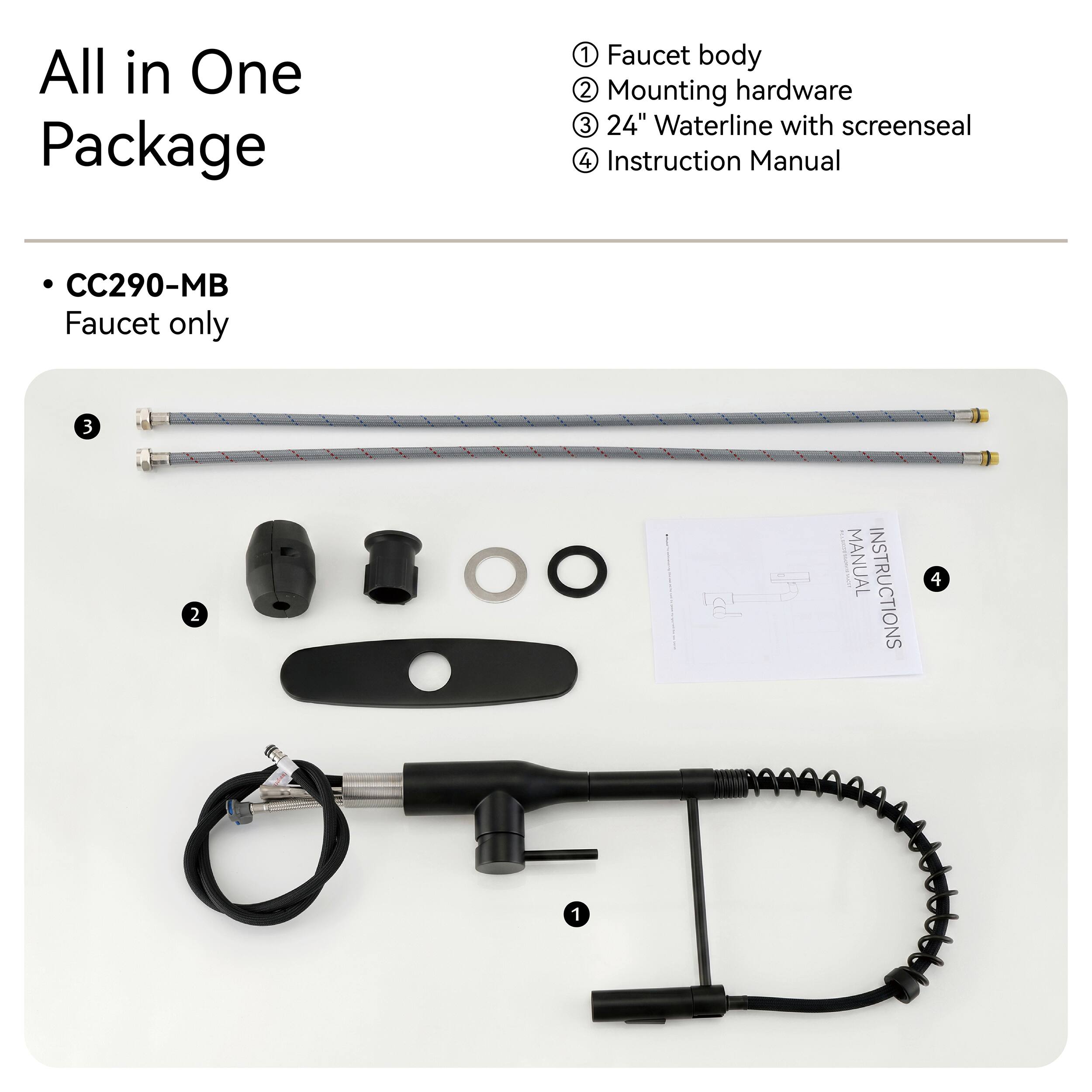 All in One Package

1. Faucet body
2. Mounting hardware
3. 24" Waterline with screenseal
4. Instruction Manual

CC290-MB Faucet only

MANUAL INSTRUCTIONS