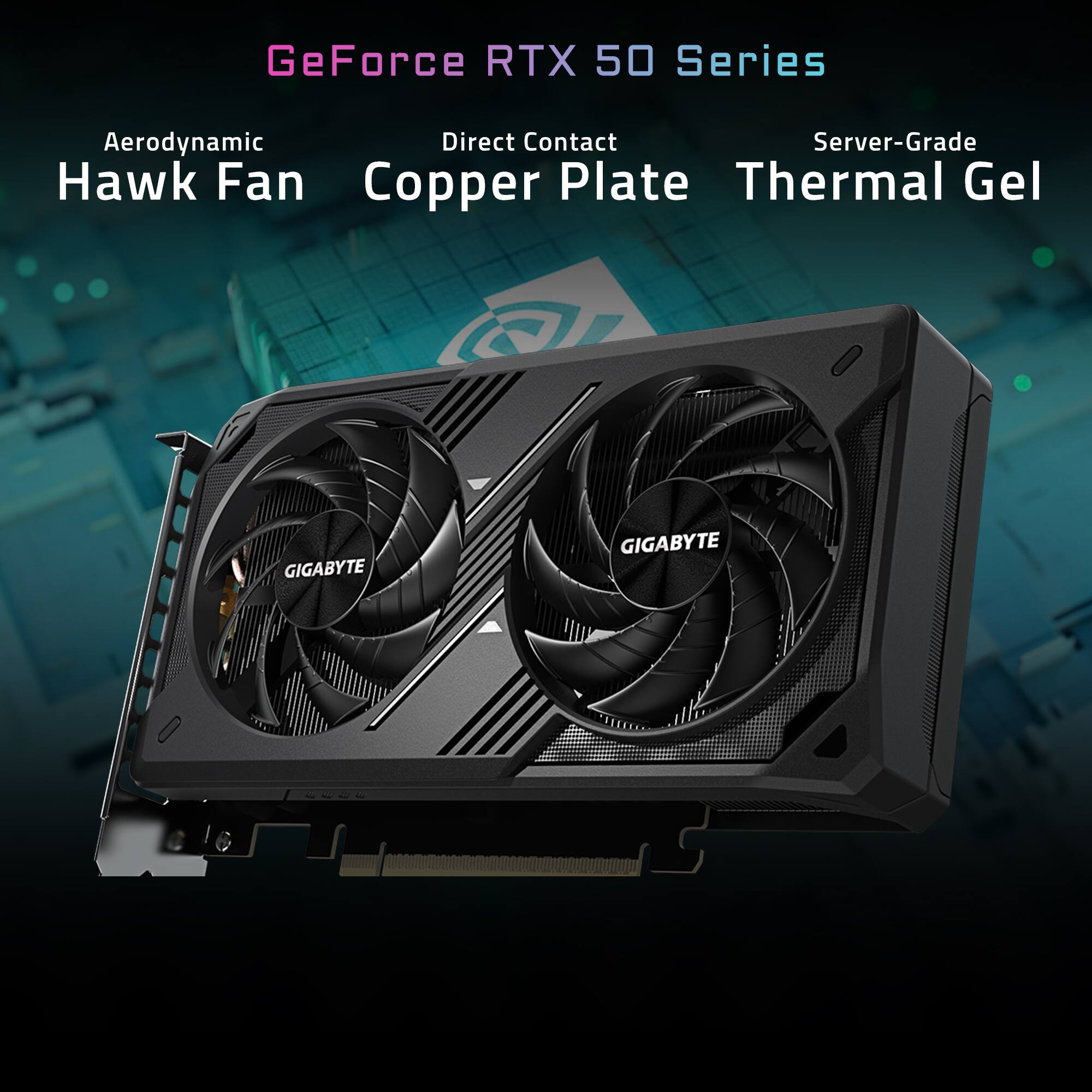 GeForce RTX 50 Series  
Aerodynamic Hawk Fan  
Direct Contact Copper Plate  
Server-Grade Thermal Gel  
GIGABYTE