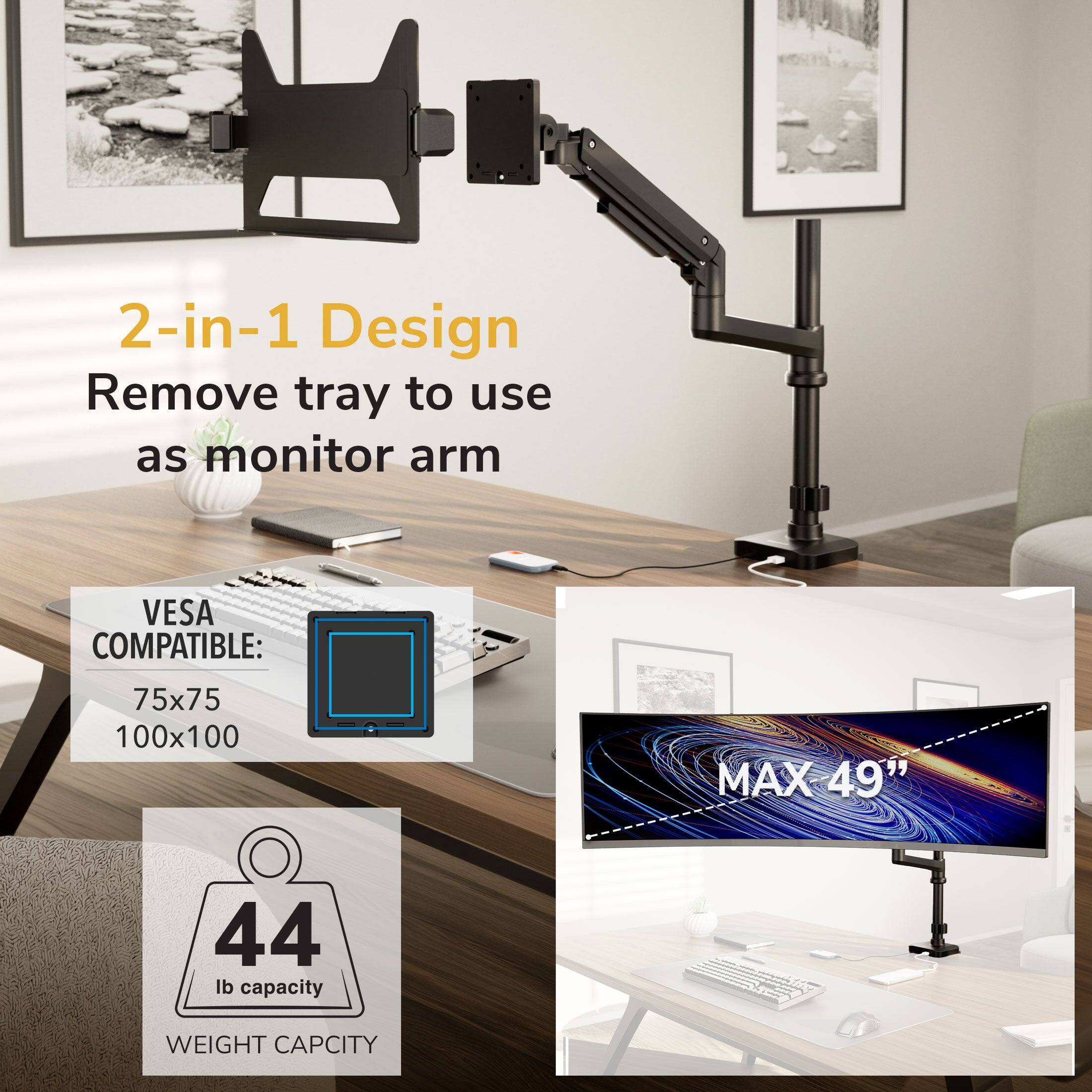 2-in-1 Design  
Remove tray to use as monitor arm  

VESA COMPATIBLE:  
75x75  
100x100  

MAX 49"  

44 lb capacity  
WEIGHT CAPACITY