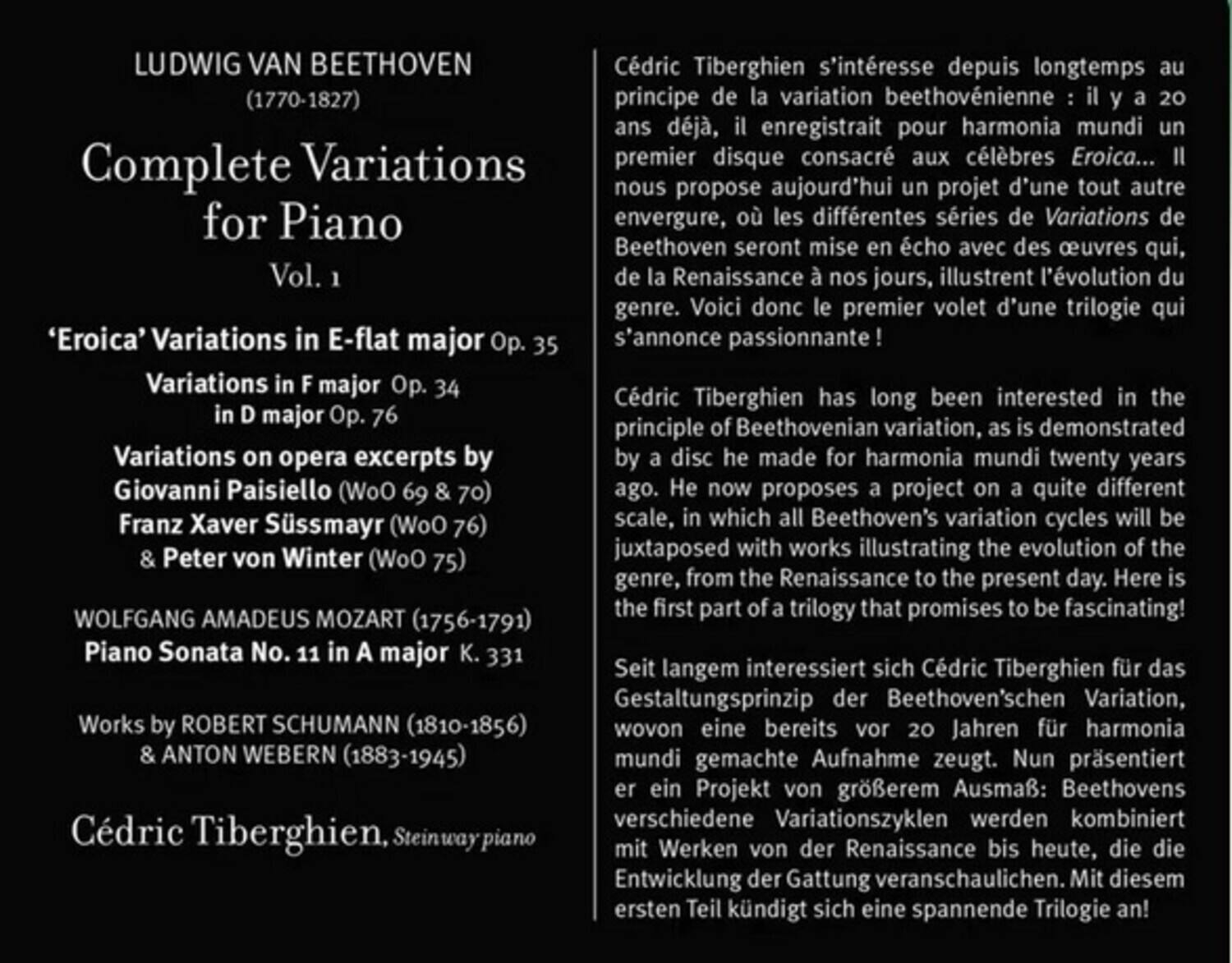LUDWIG VAN BEETHOVEN (1770-1827)

Complete Variations for Piano  
Vol. 1

'Eroica' Variations in E-flat major Op. 35  
Variations in F major Op. 34  
Variations in D major Op. 76  
Variations on opera excerpts by  
Giovanni Paisiello (WoO 69 & 70)  
Franz Xaver Süssmayr (WoO 76)  
& Peter von Winter (WoO 75)

WOLFGANG AMADEUS MOZART (1756-1791)  
Piano Sonata No. 11 in A major K. 331

Works by ROBERT SCHUMANN (1810-1856)  
& ANTON WEBERN (1883-1945)

Cédric Tiberghien, Steinway piano

Cédric Tiberghien s'intéresse depuis longtemps au principe de la variation beethovénienne : il y a 20 ans déjà, il enregistrait pour harmonia mundi un premier disque cons