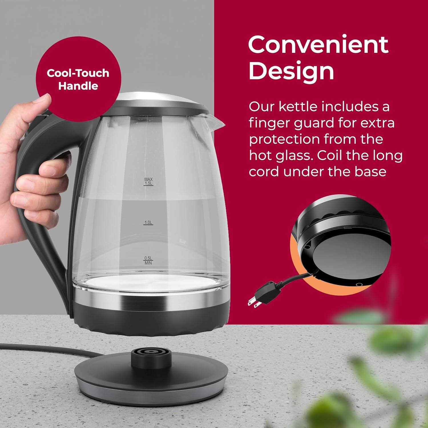 Cool-Touch Handle, MAX 1.5L, Convenient Design, Our kettle includes a finger guard for extra protection from the hot glass. Coil the long cord under the base. 0.5L MINN 0