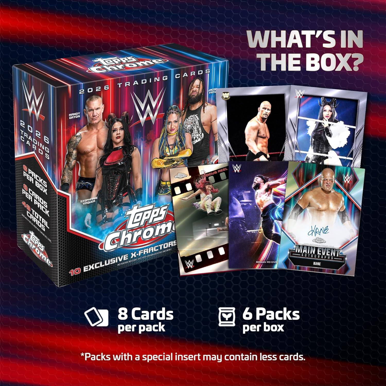 WHAT'S IN THE BOX?

2026 TRADING CARDS

- 6 Packs per box
- 8 Cards per pack
- *Packs with a special insert may contain less cards.

10 EXCLUSIVE X-FACTORS
MAIN EVENT AUTOGRAPHS

Topps Chrome