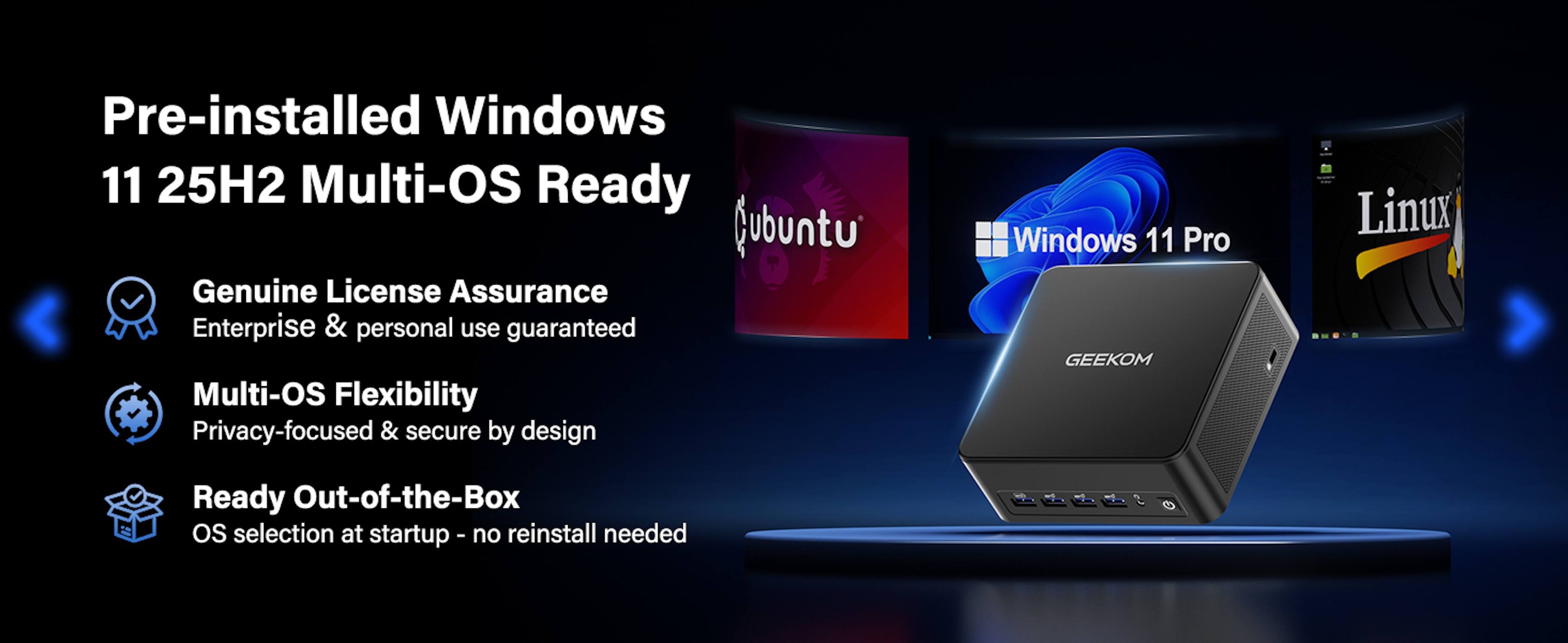 Pre-installed Windows 11 25H2 Multi-OS Ready

- Genuine License Assurance
  - Enterprise & personal use guaranteed

- Multi-OS Flexibility
  - Privacy-focused & secure by design

- Ready Out-of-the-Box
  - OS selection at startup - no reinstall needed

Windows 11 Pro GEEKOM

Linux