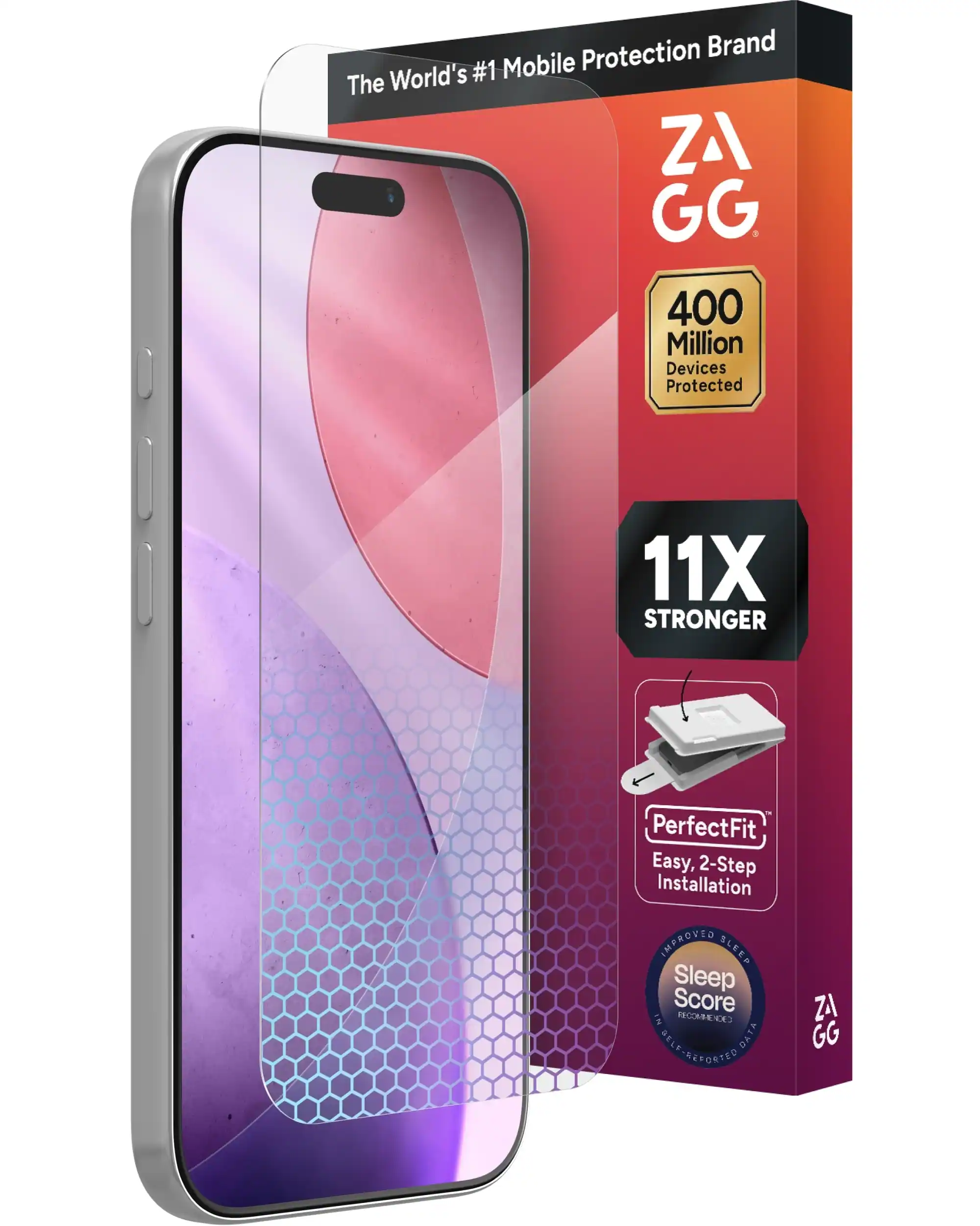 The World's #1 Mobile Protection Brand
ZAGG
400 Million Devices Protected
11X STRONGER
PerfectFit
Easy, 2-Step Installation
IMPROVED SLEEP
Sleep Score
IN RECOMMENDED
SELF-REPORTED DATA