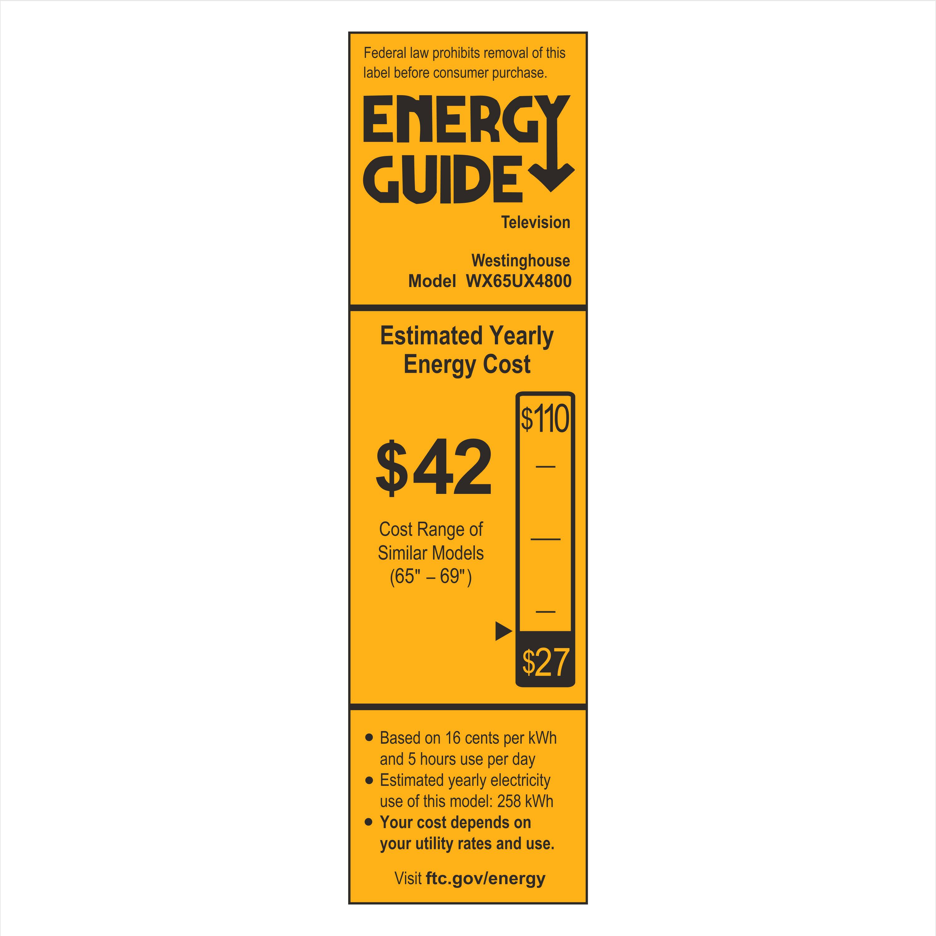 Federal law prohibits removal of this label before consumer purchase.

**ENERGY GUIDE**

Television  
Westinghouse  
Model WX65UX4800

**Estimated Yearly Energy Cost**  
$42  
$110  
Cost Range of Similar Models (65" – 69")  
$27

- Based on 16 cents per kWh  
- Estimated yearly electricity use of this model: 258 kWh  
- Your cost depends on your utility rates and use.

Visit ftc.gov/energy