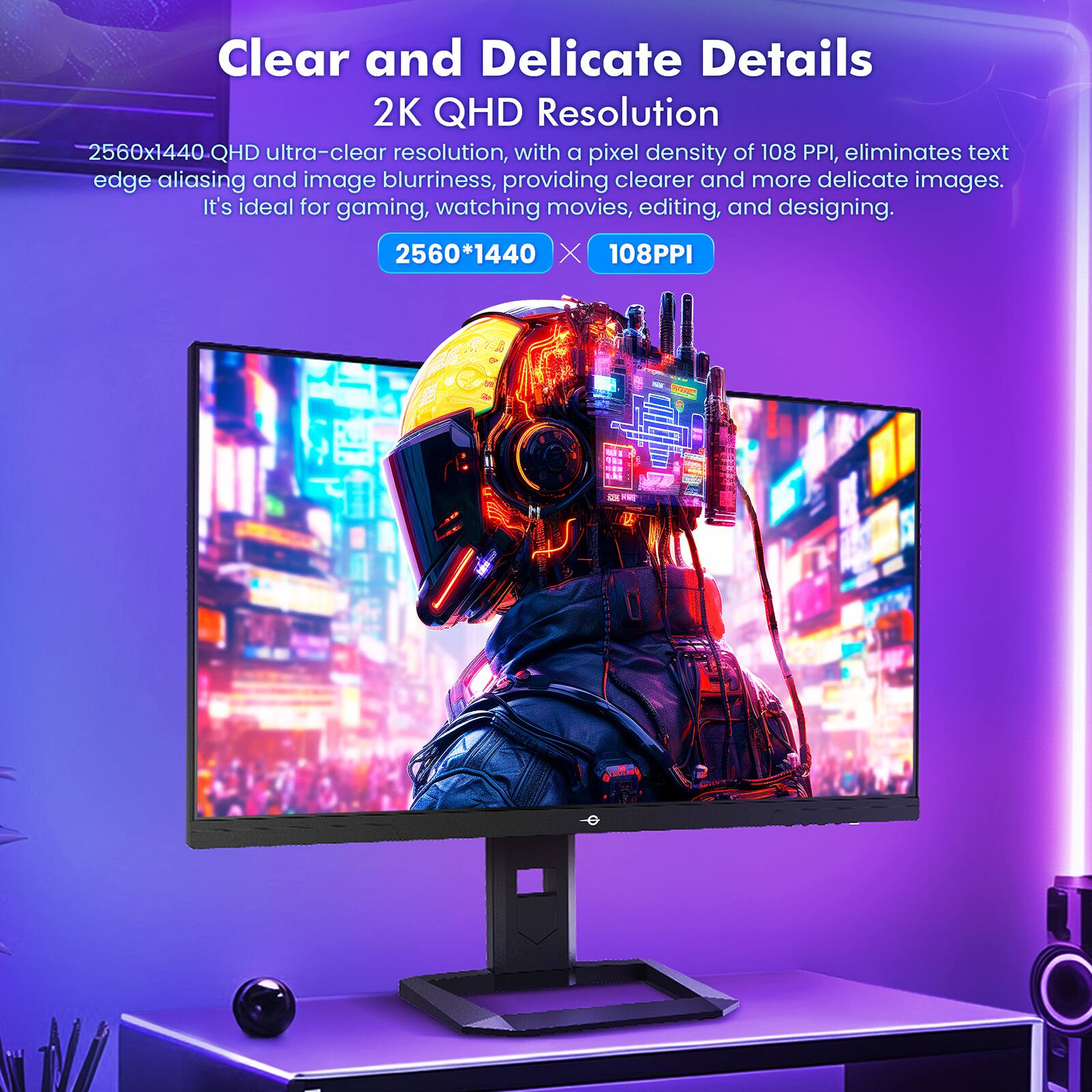 Clear and Delicate Details  
2K QHD Resolution  
2560x1440 QHD ultra-clear resolution, with a pixel density of 108 PPI, eliminates text edge aliasing and image blurriness, providing clearer and more delicate images. It's ideal for gaming, watching movies, editing, and designing.  
2560*1440  
108PPI