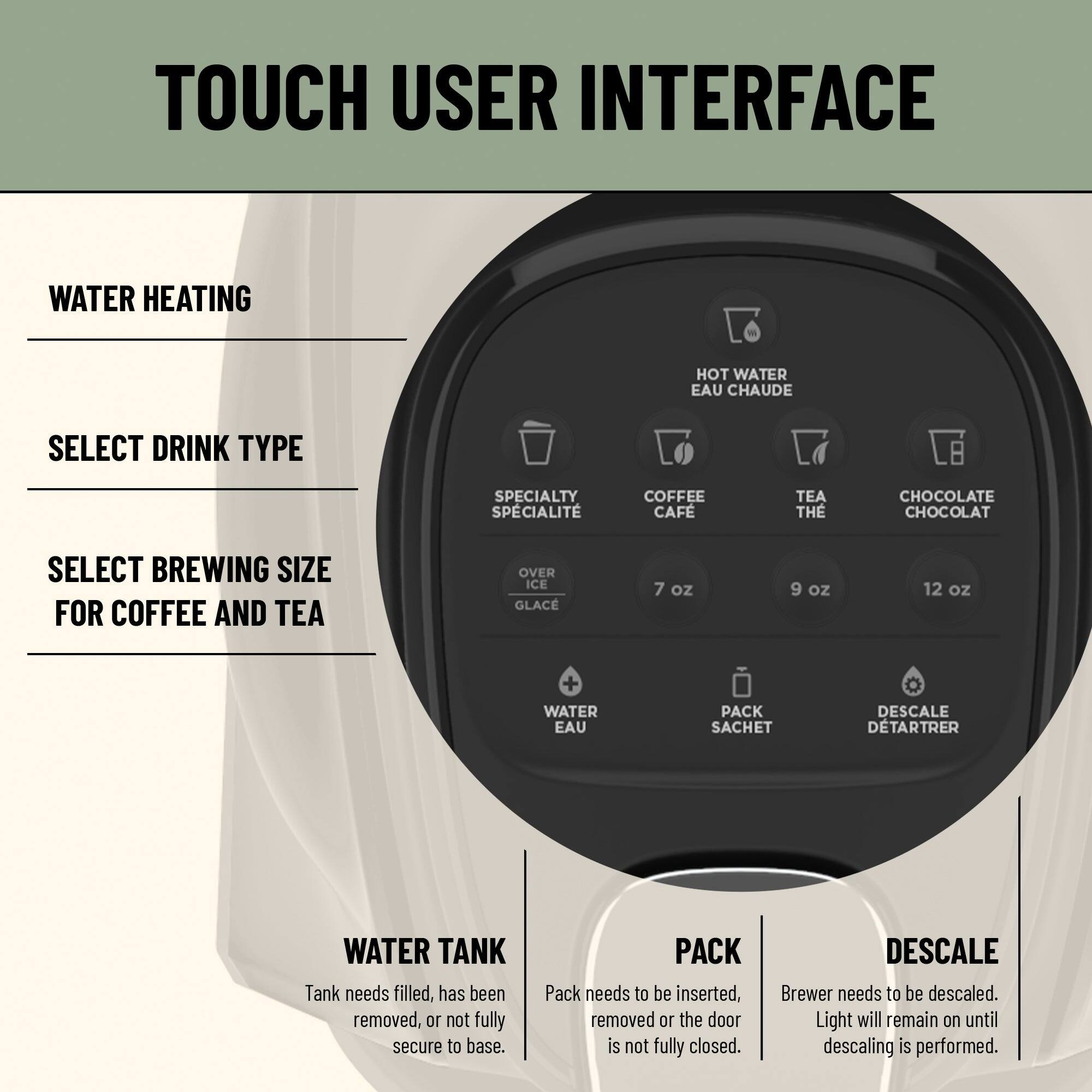TOUCH USER INTERFACE

WATER HEATING

SELECT DRINK TYPE
- SPECIALTY
- COFFEE
- TEA
- CHOCOLATE

SELECT BREWING SIZE FOR COFFEE AND TEA
- 7 oz
- 9 oz
- 12 oz

OVER ICE
- WATER
- PACK
- DESCALING

WATER TANK
- Tank needs filled, has been removed, or not fully secure to base.

PACK
- Pack needs to be inserted, removed, or the door is not fully closed.

DESCALING
- Brewer needs to be descaled. Light will remain on until descaling is performed.
