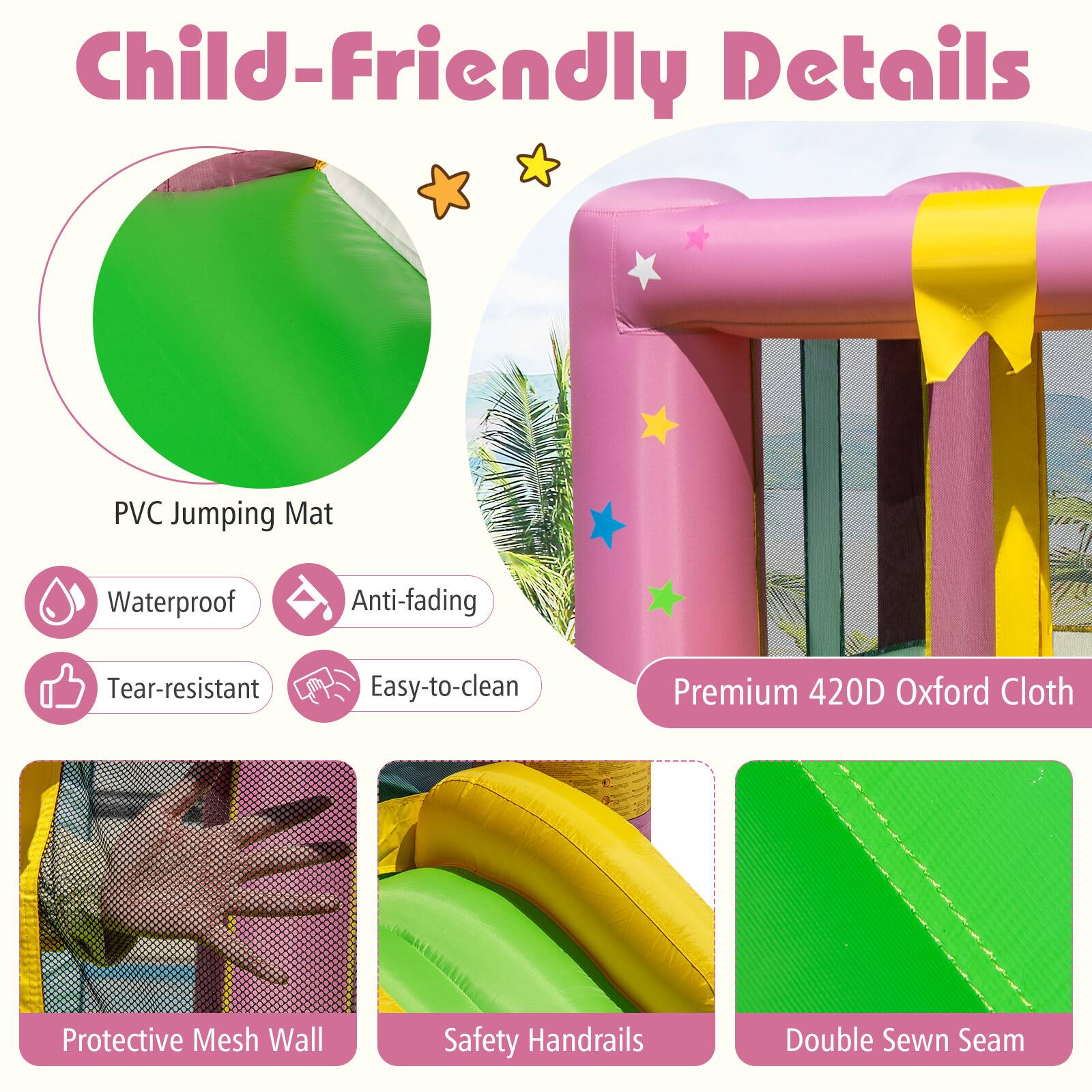 Child-Friendly Details

- PVC Jumping Mat
  - Waterproof
  - Anti-fading
  - Tear-resistant
  - Easy-to-clean

- Premium 420D Oxford Cloth

- Protective Mesh Wall

- Safety Handrails

- Double Sewn Seam