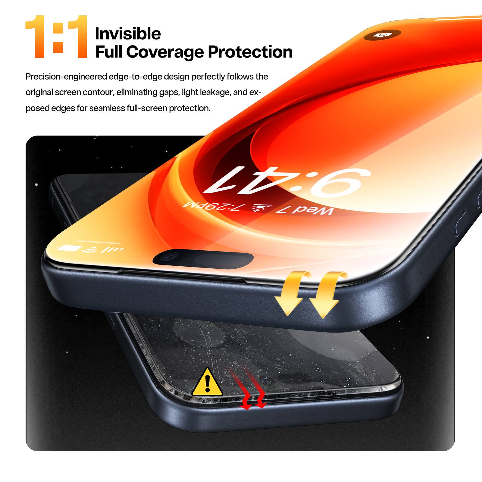 1:1 Invisible Full Coverage Protection

Precision-engineered edge-to-edge design perfectly follows the original screen contour, eliminating gaps, light leakage, and exposed edges for seamless full-screen protection.