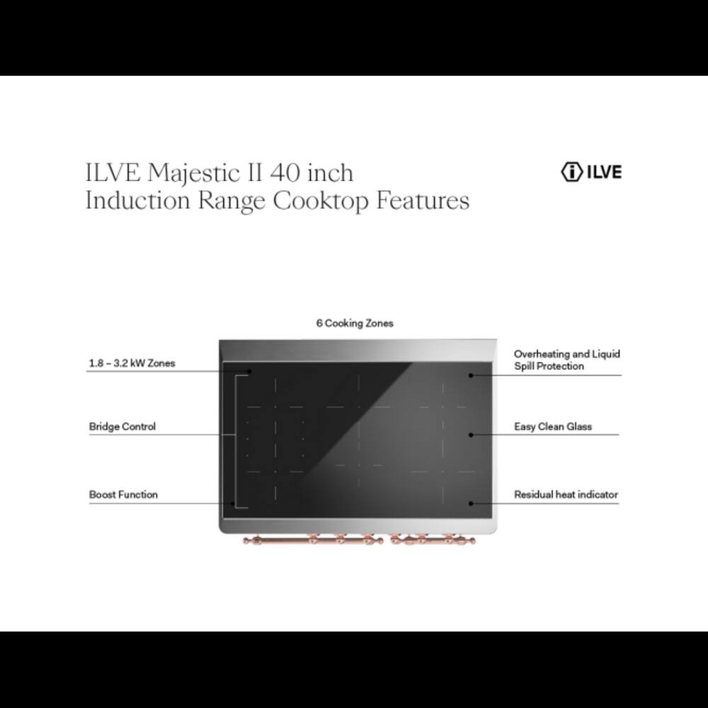 ILVE Majestic II 40 inch Induction Range Cooktop Features

- ILVE
- 6 Cooking Zones
- 1.8 - 3.2 kW Zones
- Overheating and Liquid Spill Protection
- Bridge Control
- Easy Clean Glass
- Boost Function
- Residual heat indicator