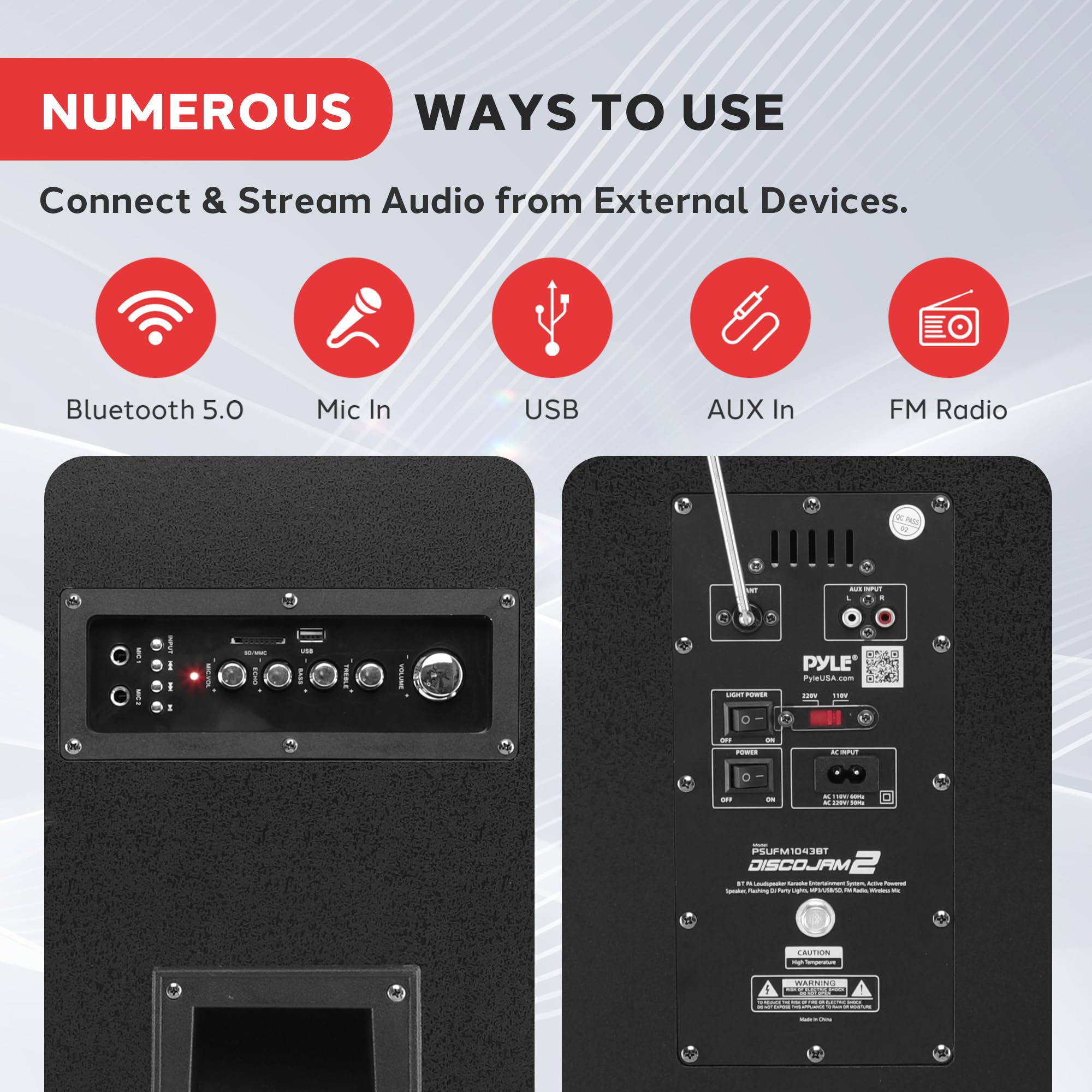 NUMEROUS WAYS TO USE  
Connect & Stream Audio from External Devices.  
Bluetooth 5.0  
Mic In  
USB  
AUX In  
FM Radio  

PYLE  
PyleUSA  
PSJFM1043BT  
DISCOJAM 2